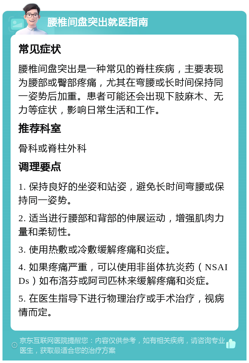 腰椎间盘突出就医指南 常见症状 腰椎间盘突出是一种常见的脊柱疾病，主要表现为腰部或臀部疼痛，尤其在弯腰或长时间保持同一姿势后加重。患者可能还会出现下肢麻木、无力等症状，影响日常生活和工作。 推荐科室 骨科或脊柱外科 调理要点 1. 保持良好的坐姿和站姿，避免长时间弯腰或保持同一姿势。 2. 适当进行腰部和背部的伸展运动，增强肌肉力量和柔韧性。 3. 使用热敷或冷敷缓解疼痛和炎症。 4. 如果疼痛严重，可以使用非甾体抗炎药（NSAIDs）如布洛芬或阿司匹林来缓解疼痛和炎症。 5. 在医生指导下进行物理治疗或手术治疗，视病情而定。