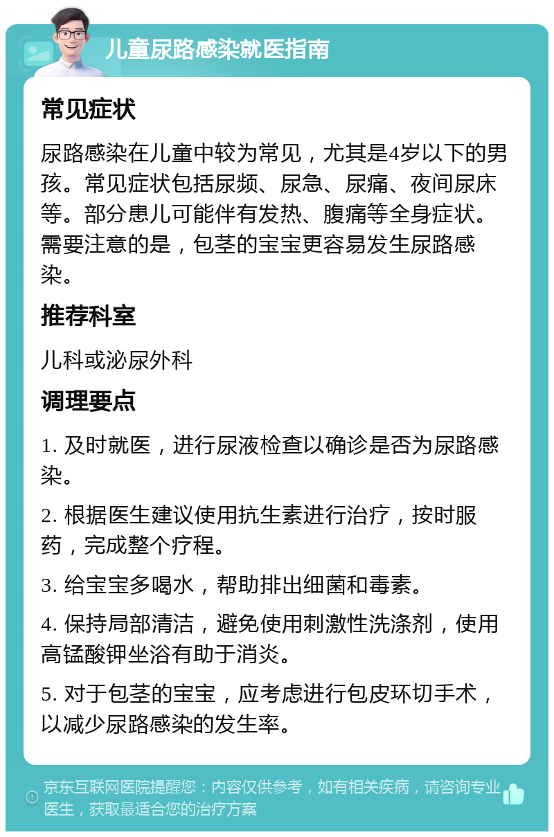 儿童尿路感染就医指南 常见症状 尿路感染在儿童中较为常见，尤其是4岁以下的男孩。常见症状包括尿频、尿急、尿痛、夜间尿床等。部分患儿可能伴有发热、腹痛等全身症状。需要注意的是，包茎的宝宝更容易发生尿路感染。 推荐科室 儿科或泌尿外科 调理要点 1. 及时就医，进行尿液检查以确诊是否为尿路感染。 2. 根据医生建议使用抗生素进行治疗，按时服药，完成整个疗程。 3. 给宝宝多喝水，帮助排出细菌和毒素。 4. 保持局部清洁，避免使用刺激性洗涤剂，使用高锰酸钾坐浴有助于消炎。 5. 对于包茎的宝宝，应考虑进行包皮环切手术，以减少尿路感染的发生率。