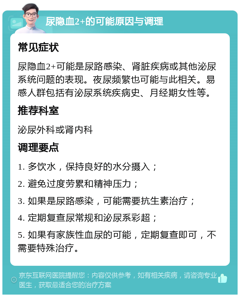 尿隐血2+的可能原因与调理 常见症状 尿隐血2+可能是尿路感染、肾脏疾病或其他泌尿系统问题的表现。夜尿频繁也可能与此相关。易感人群包括有泌尿系统疾病史、月经期女性等。 推荐科室 泌尿外科或肾内科 调理要点 1. 多饮水，保持良好的水分摄入； 2. 避免过度劳累和精神压力； 3. 如果是尿路感染，可能需要抗生素治疗； 4. 定期复查尿常规和泌尿系彩超； 5. 如果有家族性血尿的可能，定期复查即可，不需要特殊治疗。