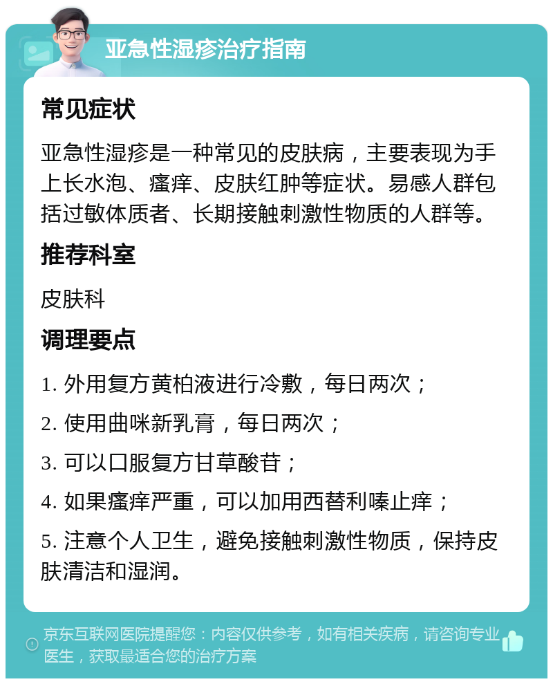 亚急性湿疹治疗指南 常见症状 亚急性湿疹是一种常见的皮肤病，主要表现为手上长水泡、瘙痒、皮肤红肿等症状。易感人群包括过敏体质者、长期接触刺激性物质的人群等。 推荐科室 皮肤科 调理要点 1. 外用复方黄柏液进行冷敷，每日两次； 2. 使用曲咪新乳膏，每日两次； 3. 可以口服复方甘草酸苷； 4. 如果瘙痒严重，可以加用西替利嗪止痒； 5. 注意个人卫生，避免接触刺激性物质，保持皮肤清洁和湿润。