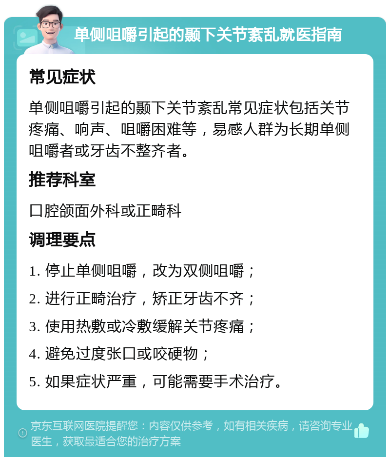 单侧咀嚼引起的颞下关节紊乱就医指南 常见症状 单侧咀嚼引起的颞下关节紊乱常见症状包括关节疼痛、响声、咀嚼困难等，易感人群为长期单侧咀嚼者或牙齿不整齐者。 推荐科室 口腔颌面外科或正畸科 调理要点 1. 停止单侧咀嚼，改为双侧咀嚼； 2. 进行正畸治疗，矫正牙齿不齐； 3. 使用热敷或冷敷缓解关节疼痛； 4. 避免过度张口或咬硬物； 5. 如果症状严重，可能需要手术治疗。