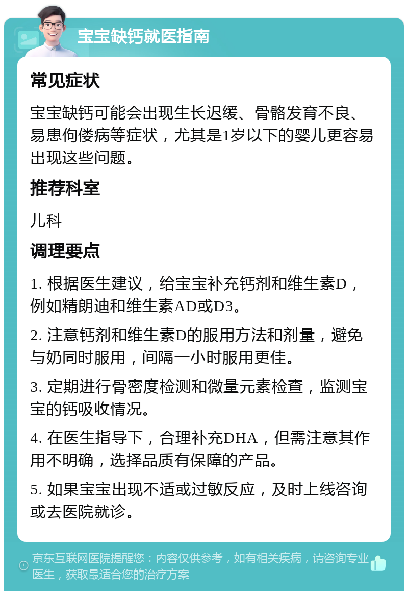 宝宝缺钙就医指南 常见症状 宝宝缺钙可能会出现生长迟缓、骨骼发育不良、易患佝偻病等症状，尤其是1岁以下的婴儿更容易出现这些问题。 推荐科室 儿科 调理要点 1. 根据医生建议，给宝宝补充钙剂和维生素D，例如精朗迪和维生素AD或D3。 2. 注意钙剂和维生素D的服用方法和剂量，避免与奶同时服用，间隔一小时服用更佳。 3. 定期进行骨密度检测和微量元素检查，监测宝宝的钙吸收情况。 4. 在医生指导下，合理补充DHA，但需注意其作用不明确，选择品质有保障的产品。 5. 如果宝宝出现不适或过敏反应，及时上线咨询或去医院就诊。