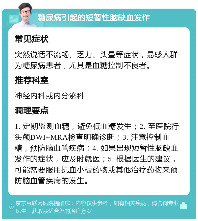 糖尿病引起的短暂性脑缺血发作 常见症状 突然说话不流畅、乏力、头晕等症状，易感人群为糖尿病患者，尤其是血糖控制不良者。 推荐科室 神经内科或内分泌科 调理要点 1. 定期监测血糖，避免低血糖发生；2. 至医院行头颅DWI+MRA检查明确诊断；3. 注意控制血糖，预防脑血管疾病；4. 如果出现短暂性脑缺血发作的症状，应及时就医；5. 根据医生的建议，可能需要服用抗血小板药物或其他治疗药物来预防脑血管疾病的发生。