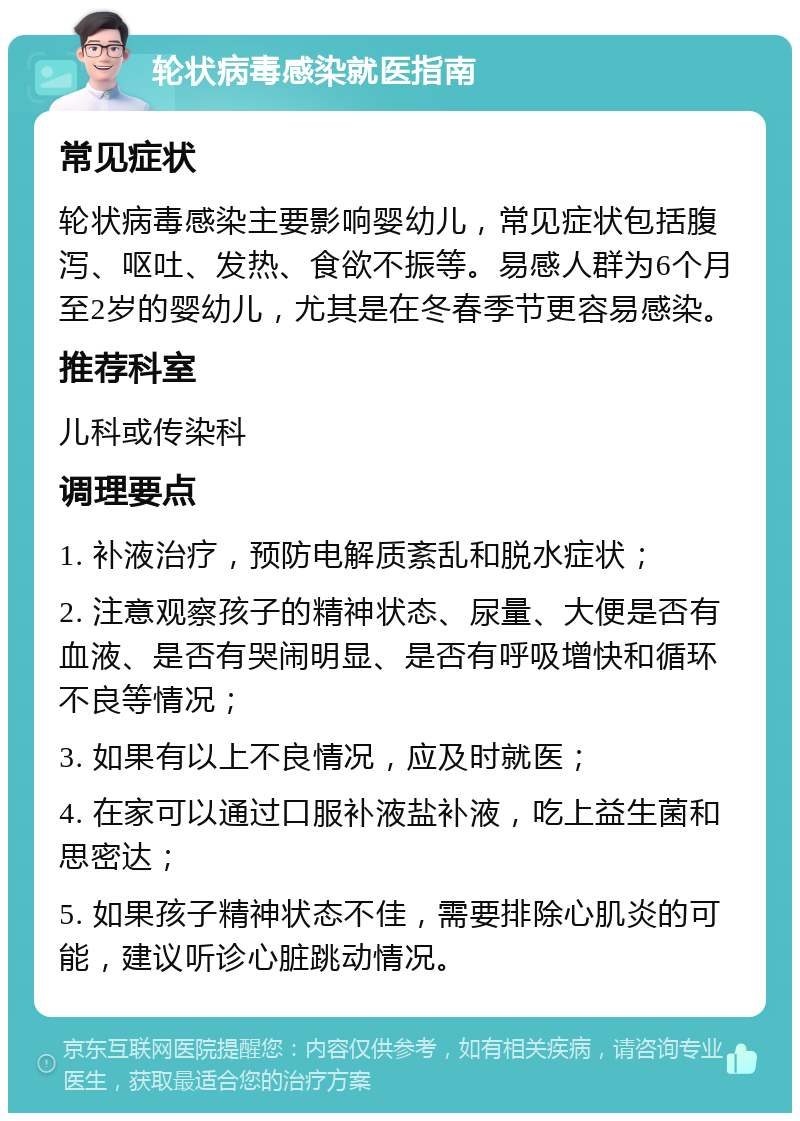 轮状病毒感染就医指南 常见症状 轮状病毒感染主要影响婴幼儿，常见症状包括腹泻、呕吐、发热、食欲不振等。易感人群为6个月至2岁的婴幼儿，尤其是在冬春季节更容易感染。 推荐科室 儿科或传染科 调理要点 1. 补液治疗，预防电解质紊乱和脱水症状； 2. 注意观察孩子的精神状态、尿量、大便是否有血液、是否有哭闹明显、是否有呼吸增快和循环不良等情况； 3. 如果有以上不良情况，应及时就医； 4. 在家可以通过口服补液盐补液，吃上益生菌和思密达； 5. 如果孩子精神状态不佳，需要排除心肌炎的可能，建议听诊心脏跳动情况。