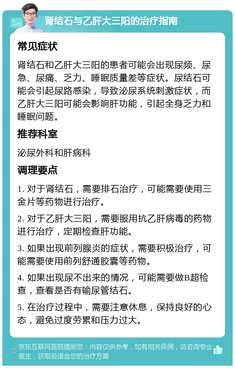 肾结石与乙肝大三阳的治疗指南 常见症状 肾结石和乙肝大三阳的患者可能会出现尿频、尿急、尿痛、乏力、睡眠质量差等症状。尿结石可能会引起尿路感染，导致泌尿系统刺激症状，而乙肝大三阳可能会影响肝功能，引起全身乏力和睡眠问题。 推荐科室 泌尿外科和肝病科 调理要点 1. 对于肾结石，需要排石治疗，可能需要使用三金片等药物进行治疗。 2. 对于乙肝大三阳，需要服用抗乙肝病毒的药物进行治疗，定期检查肝功能。 3. 如果出现前列腺炎的症状，需要积极治疗，可能需要使用前列舒通胶囊等药物。 4. 如果出现尿不出来的情况，可能需要做B超检查，查看是否有输尿管结石。 5. 在治疗过程中，需要注意休息，保持良好的心态，避免过度劳累和压力过大。