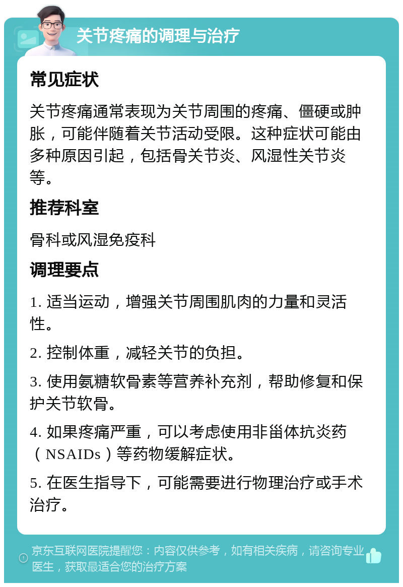 关节疼痛的调理与治疗 常见症状 关节疼痛通常表现为关节周围的疼痛、僵硬或肿胀，可能伴随着关节活动受限。这种症状可能由多种原因引起，包括骨关节炎、风湿性关节炎等。 推荐科室 骨科或风湿免疫科 调理要点 1. 适当运动，增强关节周围肌肉的力量和灵活性。 2. 控制体重，减轻关节的负担。 3. 使用氨糖软骨素等营养补充剂，帮助修复和保护关节软骨。 4. 如果疼痛严重，可以考虑使用非甾体抗炎药（NSAIDs）等药物缓解症状。 5. 在医生指导下，可能需要进行物理治疗或手术治疗。