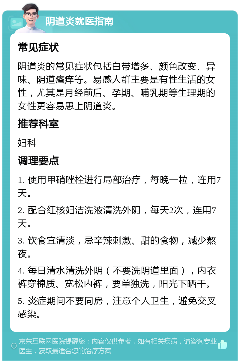 阴道炎就医指南 常见症状 阴道炎的常见症状包括白带增多、颜色改变、异味、阴道瘙痒等。易感人群主要是有性生活的女性，尤其是月经前后、孕期、哺乳期等生理期的女性更容易患上阴道炎。 推荐科室 妇科 调理要点 1. 使用甲硝唑栓进行局部治疗，每晚一粒，连用7天。 2. 配合红核妇洁洗液清洗外阴，每天2次，连用7天。 3. 饮食宜清淡，忌辛辣刺激、甜的食物，减少熬夜。 4. 每日清水清洗外阴（不要洗阴道里面），内衣裤穿棉质、宽松内裤，要单独洗，阳光下晒干。 5. 炎症期间不要同房，注意个人卫生，避免交叉感染。