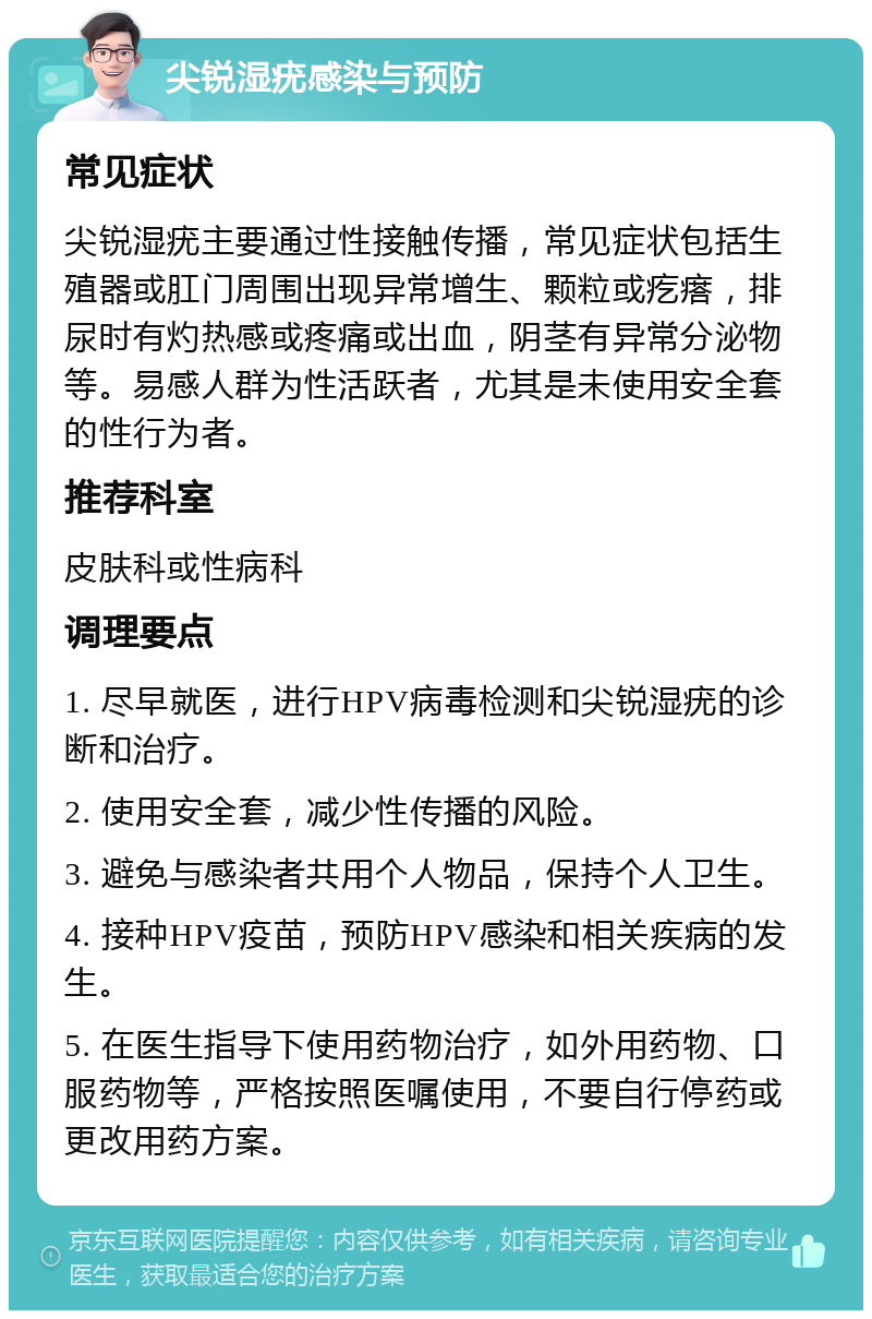 尖锐湿疣感染与预防 常见症状 尖锐湿疣主要通过性接触传播，常见症状包括生殖器或肛门周围出现异常增生、颗粒或疙瘩，排尿时有灼热感或疼痛或出血，阴茎有异常分泌物等。易感人群为性活跃者，尤其是未使用安全套的性行为者。 推荐科室 皮肤科或性病科 调理要点 1. 尽早就医，进行HPV病毒检测和尖锐湿疣的诊断和治疗。 2. 使用安全套，减少性传播的风险。 3. 避免与感染者共用个人物品，保持个人卫生。 4. 接种HPV疫苗，预防HPV感染和相关疾病的发生。 5. 在医生指导下使用药物治疗，如外用药物、口服药物等，严格按照医嘱使用，不要自行停药或更改用药方案。