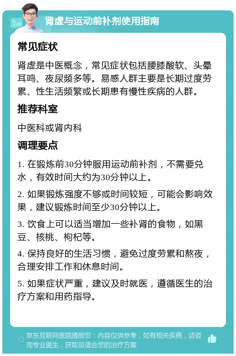 肾虚与运动前补剂使用指南 常见症状 肾虚是中医概念，常见症状包括腰膝酸软、头晕耳鸣、夜尿频多等。易感人群主要是长期过度劳累、性生活频繁或长期患有慢性疾病的人群。 推荐科室 中医科或肾内科 调理要点 1. 在锻炼前30分钟服用运动前补剂，不需要兑水，有效时间大约为30分钟以上。 2. 如果锻炼强度不够或时间较短，可能会影响效果，建议锻炼时间至少30分钟以上。 3. 饮食上可以适当增加一些补肾的食物，如黑豆、核桃、枸杞等。 4. 保持良好的生活习惯，避免过度劳累和熬夜，合理安排工作和休息时间。 5. 如果症状严重，建议及时就医，遵循医生的治疗方案和用药指导。