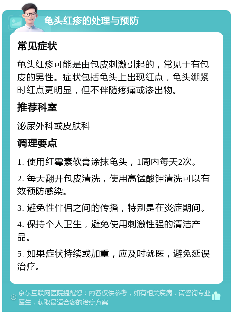 龟头红疹的处理与预防 常见症状 龟头红疹可能是由包皮刺激引起的，常见于有包皮的男性。症状包括龟头上出现红点，龟头绷紧时红点更明显，但不伴随疼痛或渗出物。 推荐科室 泌尿外科或皮肤科 调理要点 1. 使用红霉素软膏涂抹龟头，1周内每天2次。 2. 每天翻开包皮清洗，使用高锰酸钾清洗可以有效预防感染。 3. 避免性伴侣之间的传播，特别是在炎症期间。 4. 保持个人卫生，避免使用刺激性强的清洁产品。 5. 如果症状持续或加重，应及时就医，避免延误治疗。