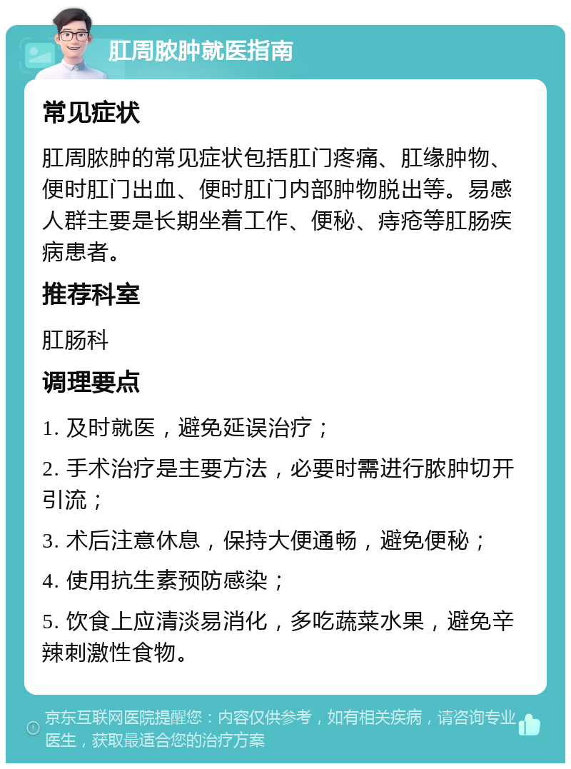 肛周脓肿就医指南 常见症状 肛周脓肿的常见症状包括肛门疼痛、肛缘肿物、便时肛门出血、便时肛门内部肿物脱出等。易感人群主要是长期坐着工作、便秘、痔疮等肛肠疾病患者。 推荐科室 肛肠科 调理要点 1. 及时就医，避免延误治疗； 2. 手术治疗是主要方法，必要时需进行脓肿切开引流； 3. 术后注意休息，保持大便通畅，避免便秘； 4. 使用抗生素预防感染； 5. 饮食上应清淡易消化，多吃蔬菜水果，避免辛辣刺激性食物。