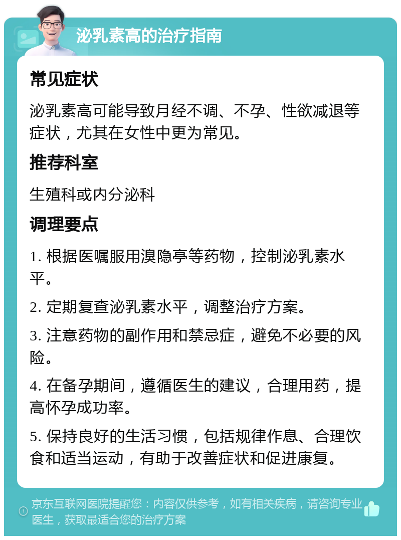 泌乳素高的治疗指南 常见症状 泌乳素高可能导致月经不调、不孕、性欲减退等症状，尤其在女性中更为常见。 推荐科室 生殖科或内分泌科 调理要点 1. 根据医嘱服用溴隐亭等药物，控制泌乳素水平。 2. 定期复查泌乳素水平，调整治疗方案。 3. 注意药物的副作用和禁忌症，避免不必要的风险。 4. 在备孕期间，遵循医生的建议，合理用药，提高怀孕成功率。 5. 保持良好的生活习惯，包括规律作息、合理饮食和适当运动，有助于改善症状和促进康复。