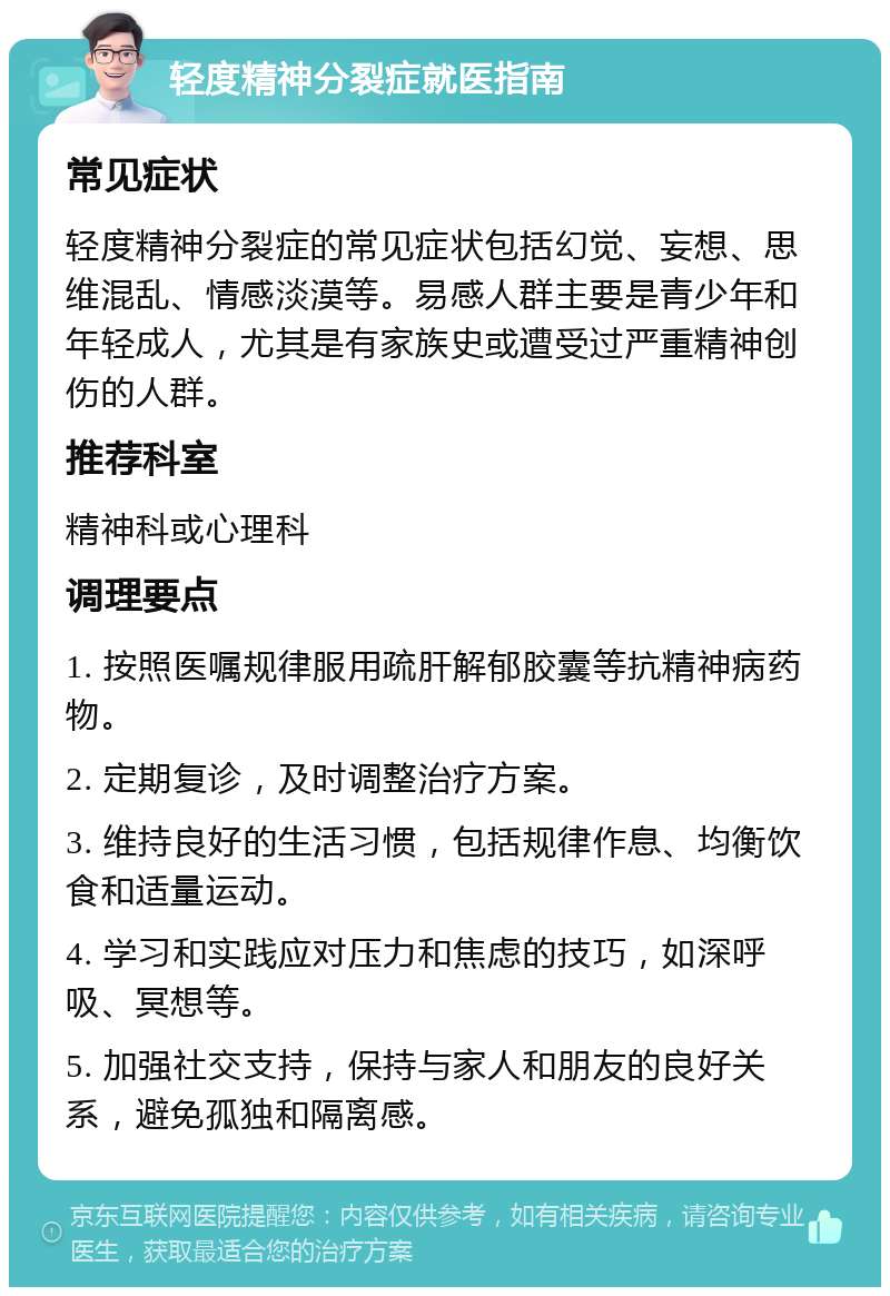 轻度精神分裂症就医指南 常见症状 轻度精神分裂症的常见症状包括幻觉、妄想、思维混乱、情感淡漠等。易感人群主要是青少年和年轻成人，尤其是有家族史或遭受过严重精神创伤的人群。 推荐科室 精神科或心理科 调理要点 1. 按照医嘱规律服用疏肝解郁胶囊等抗精神病药物。 2. 定期复诊，及时调整治疗方案。 3. 维持良好的生活习惯，包括规律作息、均衡饮食和适量运动。 4. 学习和实践应对压力和焦虑的技巧，如深呼吸、冥想等。 5. 加强社交支持，保持与家人和朋友的良好关系，避免孤独和隔离感。