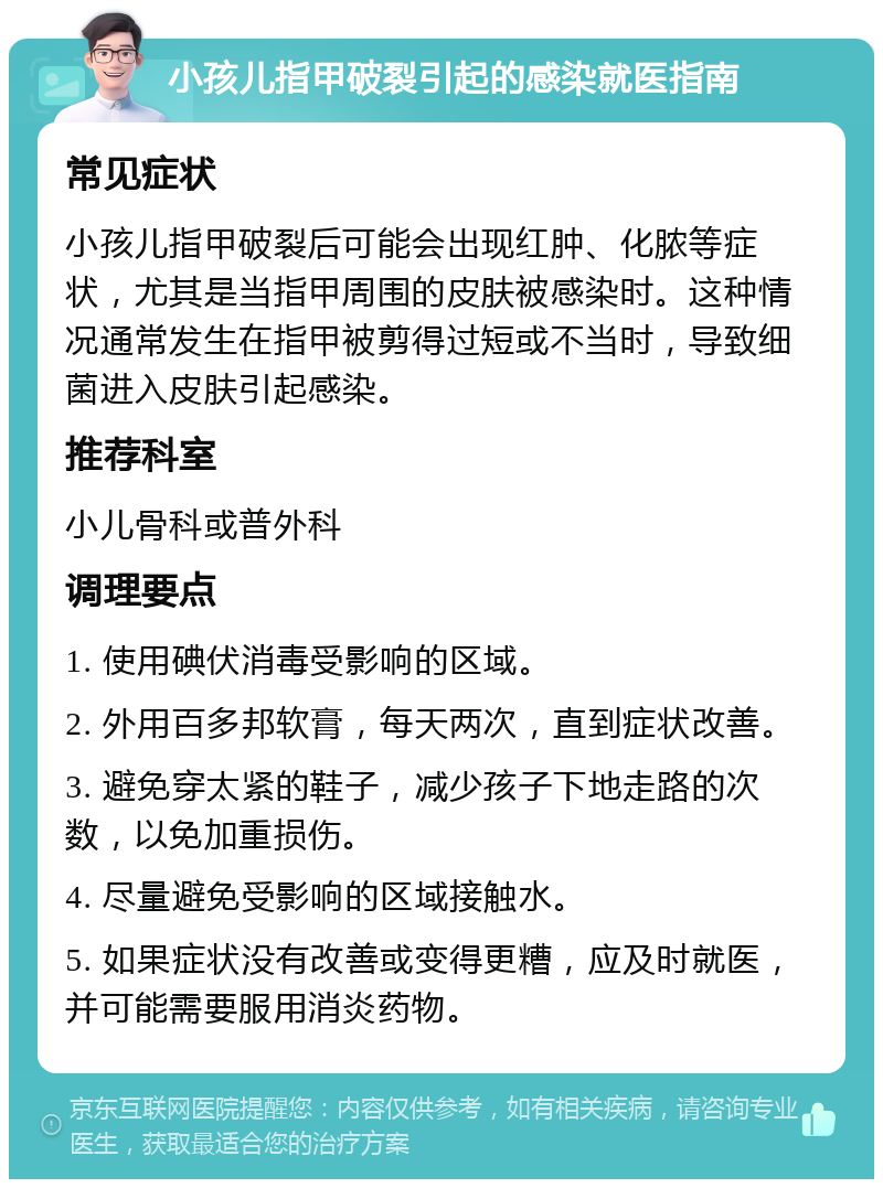 小孩儿指甲破裂引起的感染就医指南 常见症状 小孩儿指甲破裂后可能会出现红肿、化脓等症状，尤其是当指甲周围的皮肤被感染时。这种情况通常发生在指甲被剪得过短或不当时，导致细菌进入皮肤引起感染。 推荐科室 小儿骨科或普外科 调理要点 1. 使用碘伏消毒受影响的区域。 2. 外用百多邦软膏，每天两次，直到症状改善。 3. 避免穿太紧的鞋子，减少孩子下地走路的次数，以免加重损伤。 4. 尽量避免受影响的区域接触水。 5. 如果症状没有改善或变得更糟，应及时就医，并可能需要服用消炎药物。