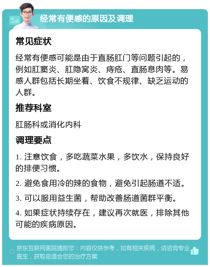 经常有便感的原因及调理 常见症状 经常有便感可能是由于直肠肛门等问题引起的，例如肛窦炎、肛隐窝炎、痔疮、直肠息肉等。易感人群包括长期坐着、饮食不规律、缺乏运动的人群。 推荐科室 肛肠科或消化内科 调理要点 1. 注意饮食，多吃蔬菜水果，多饮水，保持良好的排便习惯。 2. 避免食用冷的辣的食物，避免引起肠道不适。 3. 可以服用益生菌，帮助改善肠道菌群平衡。 4. 如果症状持续存在，建议再次就医，排除其他可能的疾病原因。