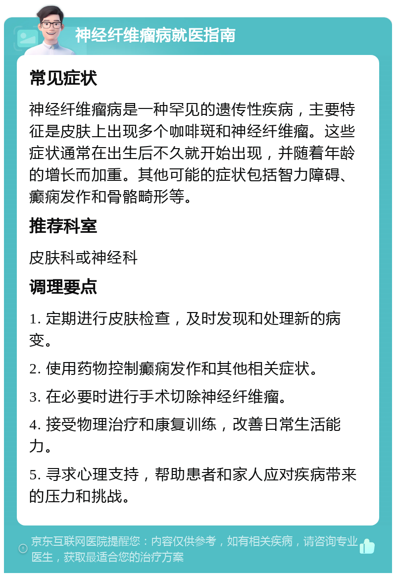 神经纤维瘤病就医指南 常见症状 神经纤维瘤病是一种罕见的遗传性疾病，主要特征是皮肤上出现多个咖啡斑和神经纤维瘤。这些症状通常在出生后不久就开始出现，并随着年龄的增长而加重。其他可能的症状包括智力障碍、癫痫发作和骨骼畸形等。 推荐科室 皮肤科或神经科 调理要点 1. 定期进行皮肤检查，及时发现和处理新的病变。 2. 使用药物控制癫痫发作和其他相关症状。 3. 在必要时进行手术切除神经纤维瘤。 4. 接受物理治疗和康复训练，改善日常生活能力。 5. 寻求心理支持，帮助患者和家人应对疾病带来的压力和挑战。