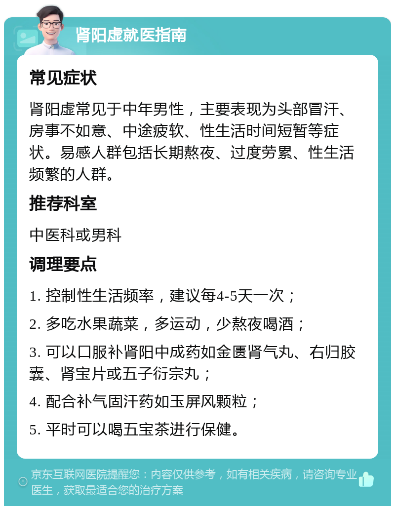 肾阳虚就医指南 常见症状 肾阳虚常见于中年男性，主要表现为头部冒汗、房事不如意、中途疲软、性生活时间短暂等症状。易感人群包括长期熬夜、过度劳累、性生活频繁的人群。 推荐科室 中医科或男科 调理要点 1. 控制性生活频率，建议每4-5天一次； 2. 多吃水果蔬菜，多运动，少熬夜喝酒； 3. 可以口服补肾阳中成药如金匮肾气丸、右归胶囊、肾宝片或五子衍宗丸； 4. 配合补气固汗药如玉屏风颗粒； 5. 平时可以喝五宝茶进行保健。