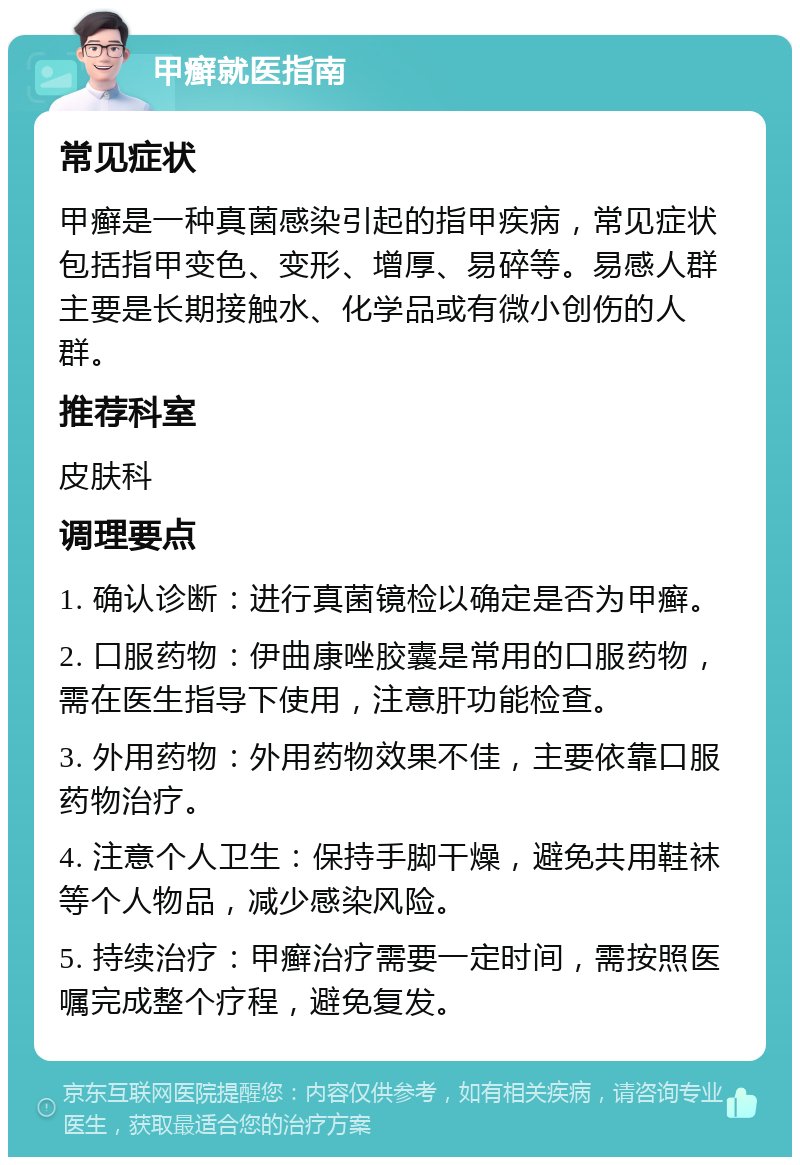 甲癣就医指南 常见症状 甲癣是一种真菌感染引起的指甲疾病，常见症状包括指甲变色、变形、增厚、易碎等。易感人群主要是长期接触水、化学品或有微小创伤的人群。 推荐科室 皮肤科 调理要点 1. 确认诊断：进行真菌镜检以确定是否为甲癣。 2. 口服药物：伊曲康唑胶囊是常用的口服药物，需在医生指导下使用，注意肝功能检查。 3. 外用药物：外用药物效果不佳，主要依靠口服药物治疗。 4. 注意个人卫生：保持手脚干燥，避免共用鞋袜等个人物品，减少感染风险。 5. 持续治疗：甲癣治疗需要一定时间，需按照医嘱完成整个疗程，避免复发。