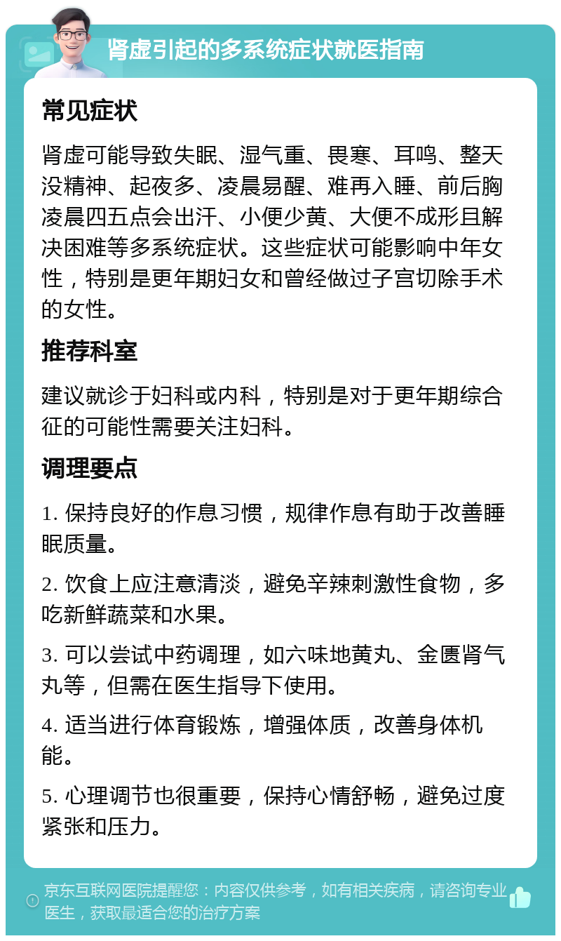 肾虚引起的多系统症状就医指南 常见症状 肾虚可能导致失眠、湿气重、畏寒、耳鸣、整天没精神、起夜多、凌晨易醒、难再入睡、前后胸凌晨四五点会出汗、小便少黄、大便不成形且解决困难等多系统症状。这些症状可能影响中年女性，特别是更年期妇女和曾经做过子宫切除手术的女性。 推荐科室 建议就诊于妇科或内科，特别是对于更年期综合征的可能性需要关注妇科。 调理要点 1. 保持良好的作息习惯，规律作息有助于改善睡眠质量。 2. 饮食上应注意清淡，避免辛辣刺激性食物，多吃新鲜蔬菜和水果。 3. 可以尝试中药调理，如六味地黄丸、金匮肾气丸等，但需在医生指导下使用。 4. 适当进行体育锻炼，增强体质，改善身体机能。 5. 心理调节也很重要，保持心情舒畅，避免过度紧张和压力。