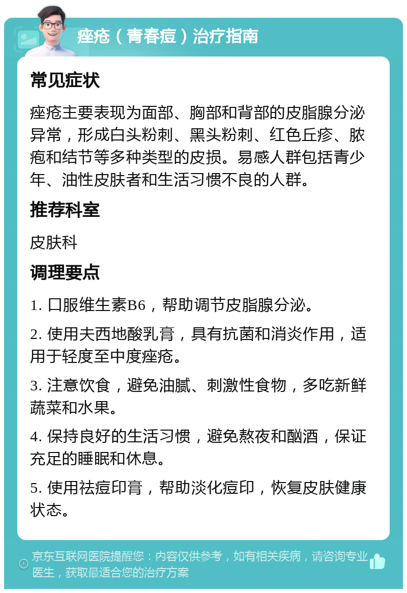 痤疮（青春痘）治疗指南 常见症状 痤疮主要表现为面部、胸部和背部的皮脂腺分泌异常，形成白头粉刺、黑头粉刺、红色丘疹、脓疱和结节等多种类型的皮损。易感人群包括青少年、油性皮肤者和生活习惯不良的人群。 推荐科室 皮肤科 调理要点 1. 口服维生素B6，帮助调节皮脂腺分泌。 2. 使用夫西地酸乳膏，具有抗菌和消炎作用，适用于轻度至中度痤疮。 3. 注意饮食，避免油腻、刺激性食物，多吃新鲜蔬菜和水果。 4. 保持良好的生活习惯，避免熬夜和酗酒，保证充足的睡眠和休息。 5. 使用祛痘印膏，帮助淡化痘印，恢复皮肤健康状态。