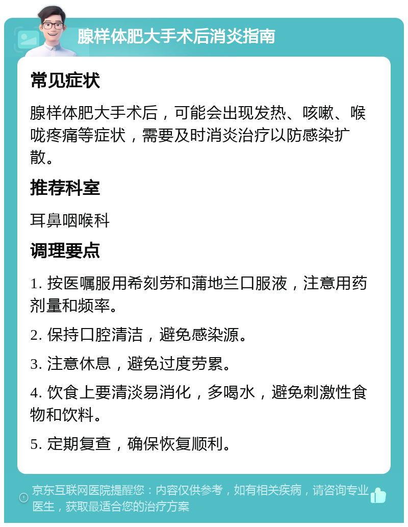 腺样体肥大手术后消炎指南 常见症状 腺样体肥大手术后，可能会出现发热、咳嗽、喉咙疼痛等症状，需要及时消炎治疗以防感染扩散。 推荐科室 耳鼻咽喉科 调理要点 1. 按医嘱服用希刻劳和蒲地兰口服液，注意用药剂量和频率。 2. 保持口腔清洁，避免感染源。 3. 注意休息，避免过度劳累。 4. 饮食上要清淡易消化，多喝水，避免刺激性食物和饮料。 5. 定期复查，确保恢复顺利。