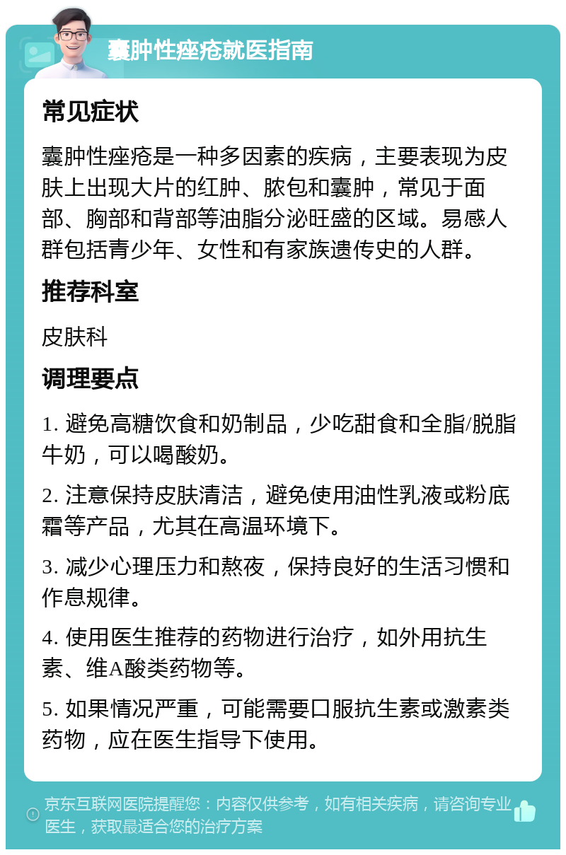 囊肿性痤疮就医指南 常见症状 囊肿性痤疮是一种多因素的疾病，主要表现为皮肤上出现大片的红肿、脓包和囊肿，常见于面部、胸部和背部等油脂分泌旺盛的区域。易感人群包括青少年、女性和有家族遗传史的人群。 推荐科室 皮肤科 调理要点 1. 避免高糖饮食和奶制品，少吃甜食和全脂/脱脂牛奶，可以喝酸奶。 2. 注意保持皮肤清洁，避免使用油性乳液或粉底霜等产品，尤其在高温环境下。 3. 减少心理压力和熬夜，保持良好的生活习惯和作息规律。 4. 使用医生推荐的药物进行治疗，如外用抗生素、维A酸类药物等。 5. 如果情况严重，可能需要口服抗生素或激素类药物，应在医生指导下使用。