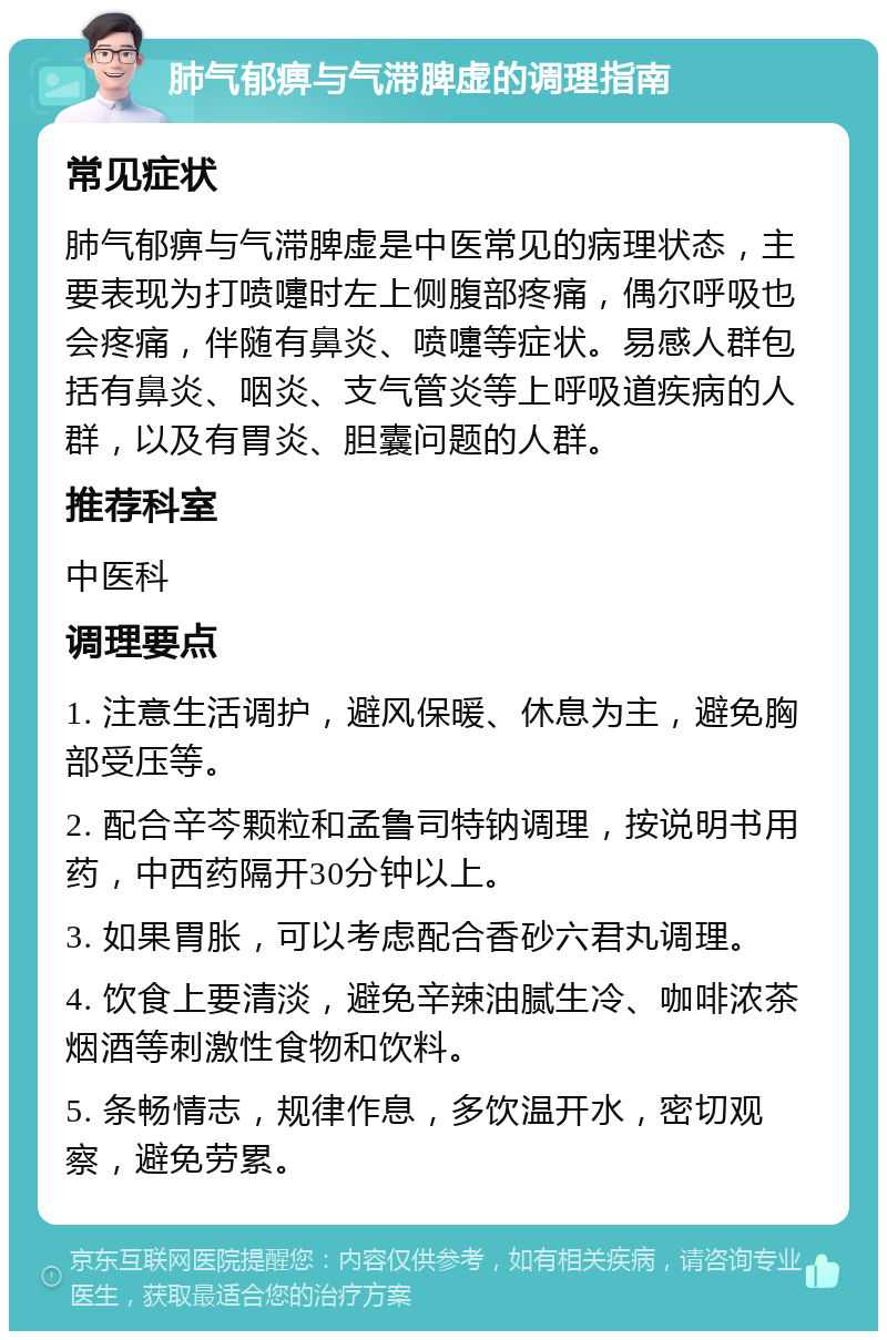 肺气郁痹与气滞脾虚的调理指南 常见症状 肺气郁痹与气滞脾虚是中医常见的病理状态，主要表现为打喷嚏时左上侧腹部疼痛，偶尔呼吸也会疼痛，伴随有鼻炎、喷嚏等症状。易感人群包括有鼻炎、咽炎、支气管炎等上呼吸道疾病的人群，以及有胃炎、胆囊问题的人群。 推荐科室 中医科 调理要点 1. 注意生活调护，避风保暖、休息为主，避免胸部受压等。 2. 配合辛芩颗粒和孟鲁司特钠调理，按说明书用药，中西药隔开30分钟以上。 3. 如果胃胀，可以考虑配合香砂六君丸调理。 4. 饮食上要清淡，避免辛辣油腻生冷、咖啡浓茶烟酒等刺激性食物和饮料。 5. 条畅情志，规律作息，多饮温开水，密切观察，避免劳累。