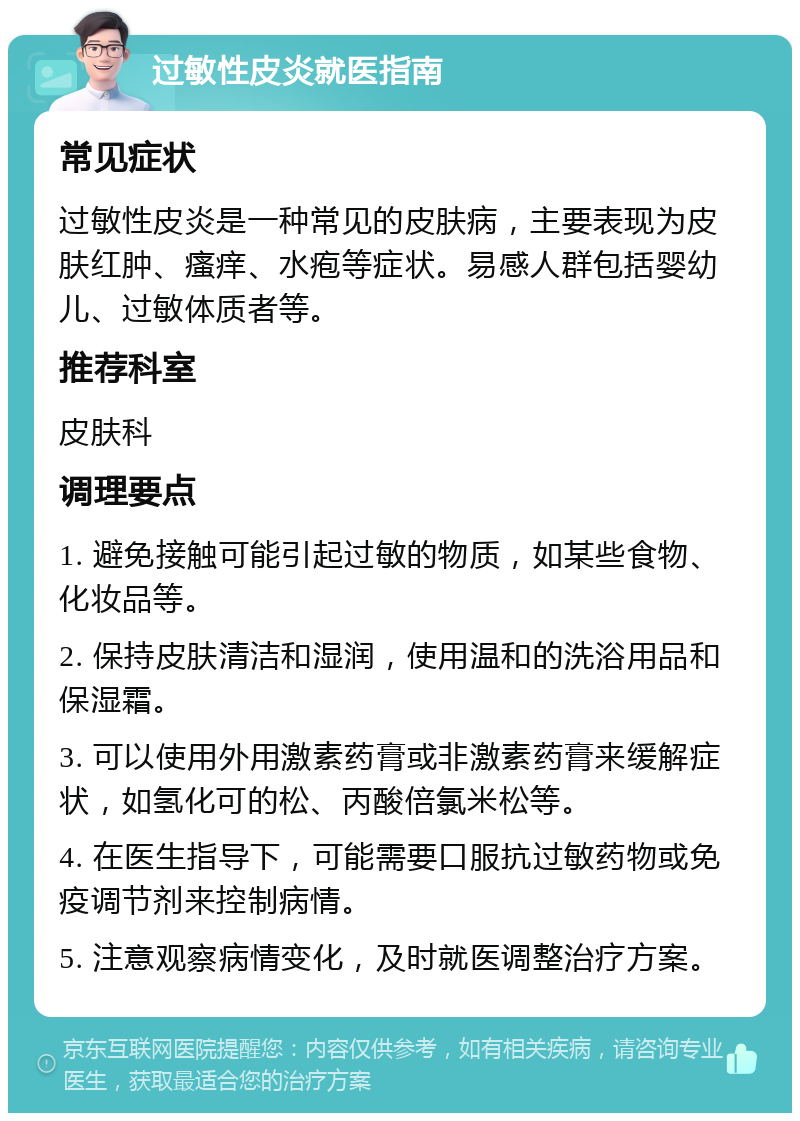 过敏性皮炎就医指南 常见症状 过敏性皮炎是一种常见的皮肤病，主要表现为皮肤红肿、瘙痒、水疱等症状。易感人群包括婴幼儿、过敏体质者等。 推荐科室 皮肤科 调理要点 1. 避免接触可能引起过敏的物质，如某些食物、化妆品等。 2. 保持皮肤清洁和湿润，使用温和的洗浴用品和保湿霜。 3. 可以使用外用激素药膏或非激素药膏来缓解症状，如氢化可的松、丙酸倍氯米松等。 4. 在医生指导下，可能需要口服抗过敏药物或免疫调节剂来控制病情。 5. 注意观察病情变化，及时就医调整治疗方案。