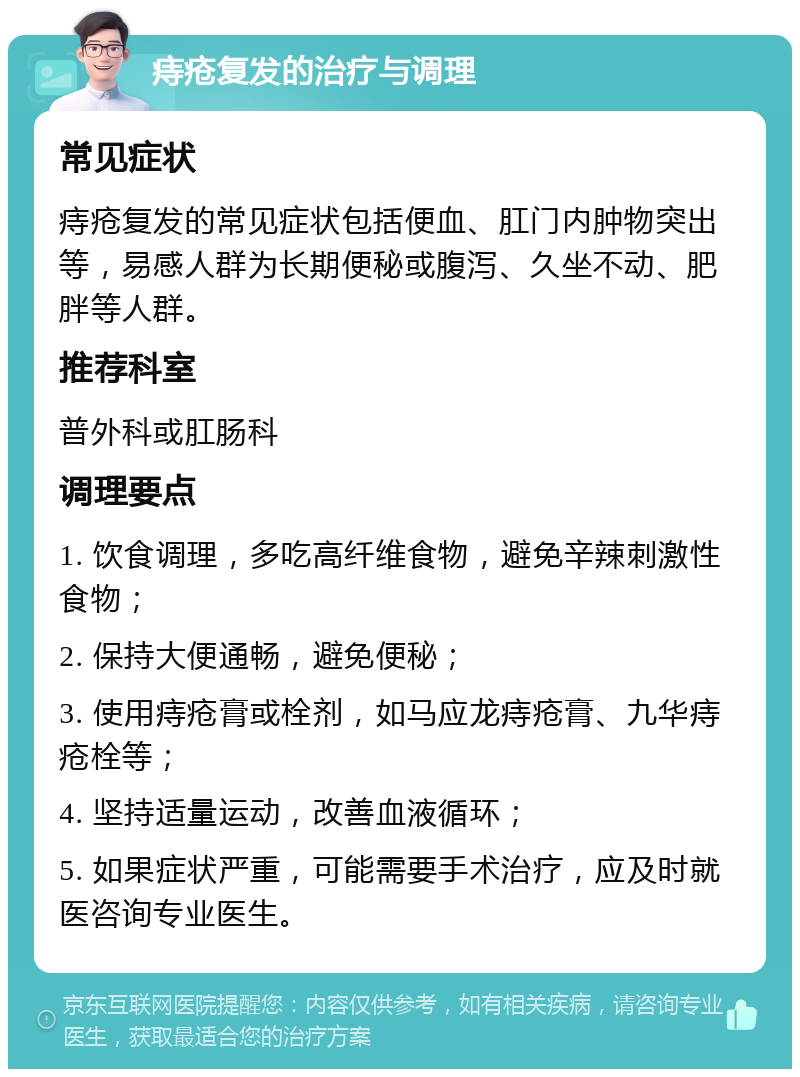 痔疮复发的治疗与调理 常见症状 痔疮复发的常见症状包括便血、肛门内肿物突出等，易感人群为长期便秘或腹泻、久坐不动、肥胖等人群。 推荐科室 普外科或肛肠科 调理要点 1. 饮食调理，多吃高纤维食物，避免辛辣刺激性食物； 2. 保持大便通畅，避免便秘； 3. 使用痔疮膏或栓剂，如马应龙痔疮膏、九华痔疮栓等； 4. 坚持适量运动，改善血液循环； 5. 如果症状严重，可能需要手术治疗，应及时就医咨询专业医生。