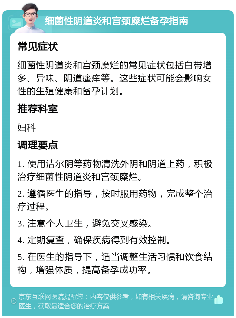 细菌性阴道炎和宫颈糜烂备孕指南 常见症状 细菌性阴道炎和宫颈糜烂的常见症状包括白带增多、异味、阴道瘙痒等。这些症状可能会影响女性的生殖健康和备孕计划。 推荐科室 妇科 调理要点 1. 使用洁尔阴等药物清洗外阴和阴道上药，积极治疗细菌性阴道炎和宫颈糜烂。 2. 遵循医生的指导，按时服用药物，完成整个治疗过程。 3. 注意个人卫生，避免交叉感染。 4. 定期复查，确保疾病得到有效控制。 5. 在医生的指导下，适当调整生活习惯和饮食结构，增强体质，提高备孕成功率。