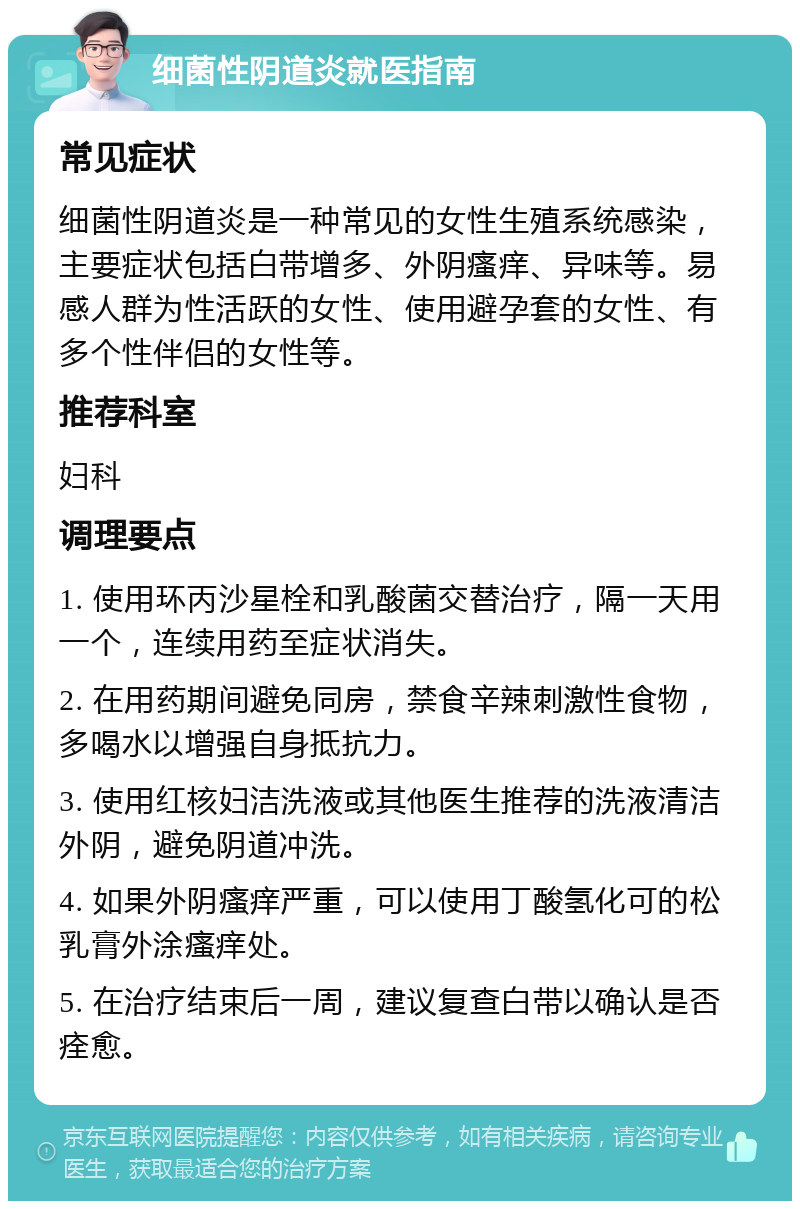 细菌性阴道炎就医指南 常见症状 细菌性阴道炎是一种常见的女性生殖系统感染，主要症状包括白带增多、外阴瘙痒、异味等。易感人群为性活跃的女性、使用避孕套的女性、有多个性伴侣的女性等。 推荐科室 妇科 调理要点 1. 使用环丙沙星栓和乳酸菌交替治疗，隔一天用一个，连续用药至症状消失。 2. 在用药期间避免同房，禁食辛辣刺激性食物，多喝水以增强自身抵抗力。 3. 使用红核妇洁洗液或其他医生推荐的洗液清洁外阴，避免阴道冲洗。 4. 如果外阴瘙痒严重，可以使用丁酸氢化可的松乳膏外涂瘙痒处。 5. 在治疗结束后一周，建议复查白带以确认是否痊愈。