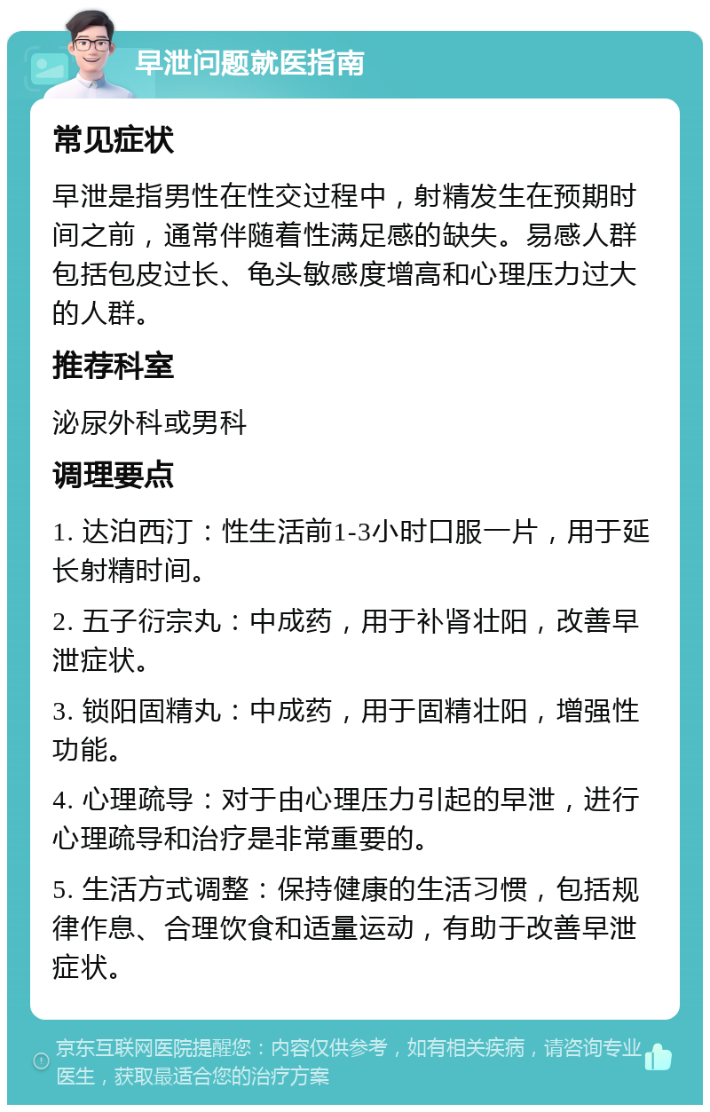 早泄问题就医指南 常见症状 早泄是指男性在性交过程中，射精发生在预期时间之前，通常伴随着性满足感的缺失。易感人群包括包皮过长、龟头敏感度增高和心理压力过大的人群。 推荐科室 泌尿外科或男科 调理要点 1. 达泊西汀：性生活前1-3小时口服一片，用于延长射精时间。 2. 五子衍宗丸：中成药，用于补肾壮阳，改善早泄症状。 3. 锁阳固精丸：中成药，用于固精壮阳，增强性功能。 4. 心理疏导：对于由心理压力引起的早泄，进行心理疏导和治疗是非常重要的。 5. 生活方式调整：保持健康的生活习惯，包括规律作息、合理饮食和适量运动，有助于改善早泄症状。