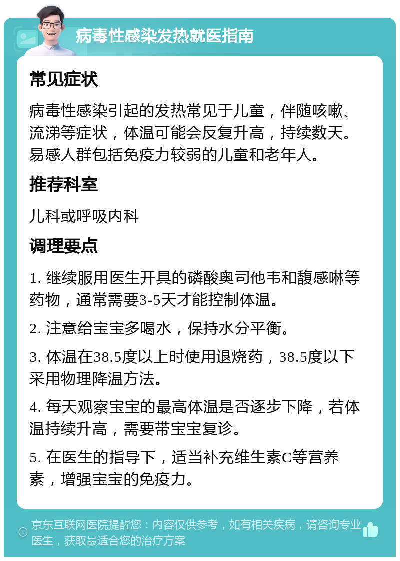 病毒性感染发热就医指南 常见症状 病毒性感染引起的发热常见于儿童，伴随咳嗽、流涕等症状，体温可能会反复升高，持续数天。易感人群包括免疫力较弱的儿童和老年人。 推荐科室 儿科或呼吸内科 调理要点 1. 继续服用医生开具的磷酸奥司他韦和馥感啉等药物，通常需要3-5天才能控制体温。 2. 注意给宝宝多喝水，保持水分平衡。 3. 体温在38.5度以上时使用退烧药，38.5度以下采用物理降温方法。 4. 每天观察宝宝的最高体温是否逐步下降，若体温持续升高，需要带宝宝复诊。 5. 在医生的指导下，适当补充维生素C等营养素，增强宝宝的免疫力。