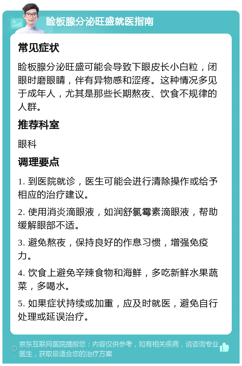 睑板腺分泌旺盛就医指南 常见症状 睑板腺分泌旺盛可能会导致下眼皮长小白粒，闭眼时磨眼睛，伴有异物感和涩疼。这种情况多见于成年人，尤其是那些长期熬夜、饮食不规律的人群。 推荐科室 眼科 调理要点 1. 到医院就诊，医生可能会进行清除操作或给予相应的治疗建议。 2. 使用消炎滴眼液，如润舒氯霉素滴眼液，帮助缓解眼部不适。 3. 避免熬夜，保持良好的作息习惯，增强免疫力。 4. 饮食上避免辛辣食物和海鲜，多吃新鲜水果蔬菜，多喝水。 5. 如果症状持续或加重，应及时就医，避免自行处理或延误治疗。