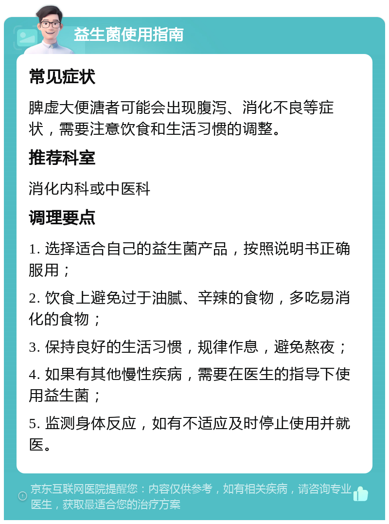 益生菌使用指南 常见症状 脾虚大便溏者可能会出现腹泻、消化不良等症状，需要注意饮食和生活习惯的调整。 推荐科室 消化内科或中医科 调理要点 1. 选择适合自己的益生菌产品，按照说明书正确服用； 2. 饮食上避免过于油腻、辛辣的食物，多吃易消化的食物； 3. 保持良好的生活习惯，规律作息，避免熬夜； 4. 如果有其他慢性疾病，需要在医生的指导下使用益生菌； 5. 监测身体反应，如有不适应及时停止使用并就医。