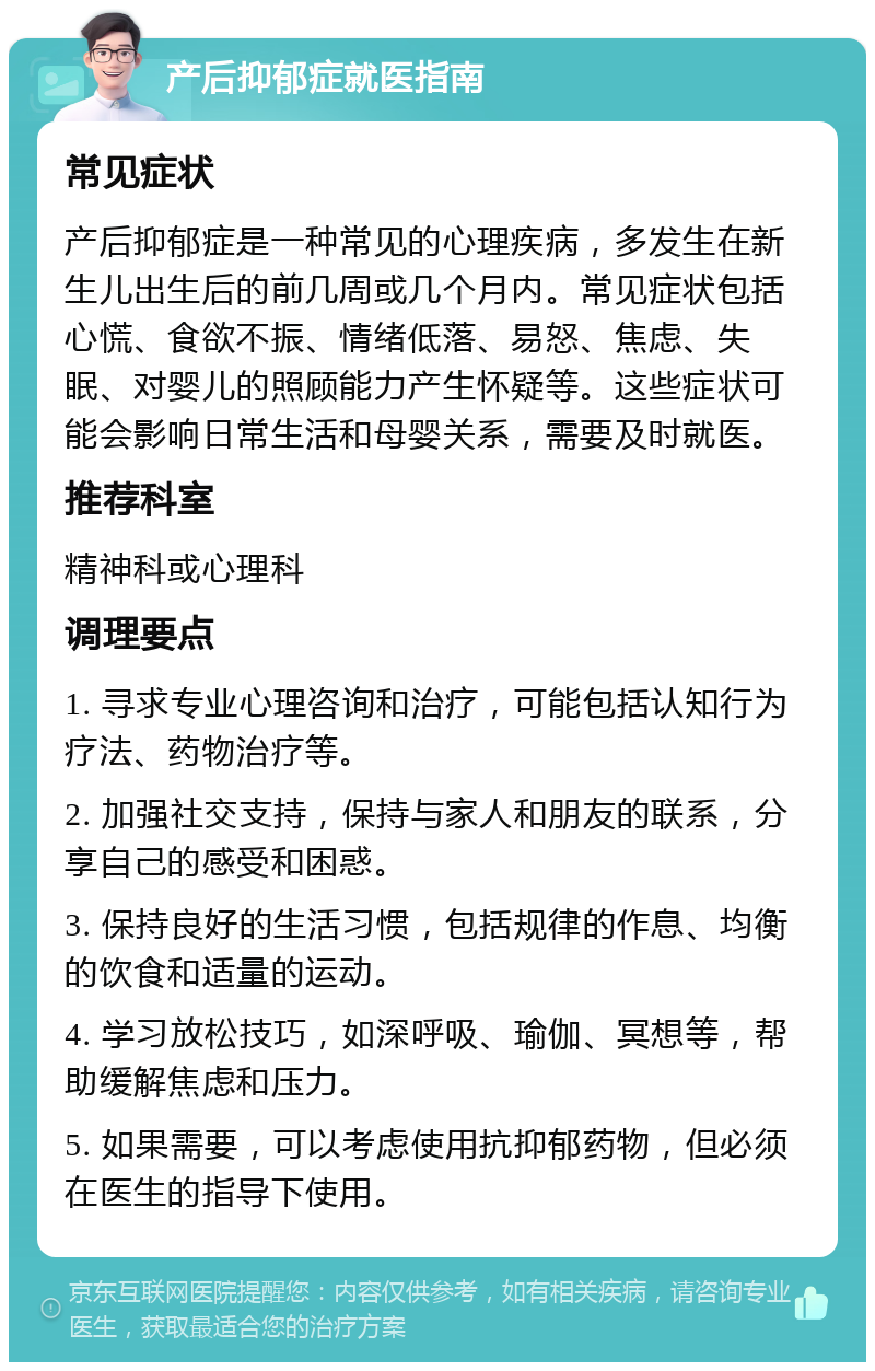 产后抑郁症就医指南 常见症状 产后抑郁症是一种常见的心理疾病，多发生在新生儿出生后的前几周或几个月内。常见症状包括心慌、食欲不振、情绪低落、易怒、焦虑、失眠、对婴儿的照顾能力产生怀疑等。这些症状可能会影响日常生活和母婴关系，需要及时就医。 推荐科室 精神科或心理科 调理要点 1. 寻求专业心理咨询和治疗，可能包括认知行为疗法、药物治疗等。 2. 加强社交支持，保持与家人和朋友的联系，分享自己的感受和困惑。 3. 保持良好的生活习惯，包括规律的作息、均衡的饮食和适量的运动。 4. 学习放松技巧，如深呼吸、瑜伽、冥想等，帮助缓解焦虑和压力。 5. 如果需要，可以考虑使用抗抑郁药物，但必须在医生的指导下使用。