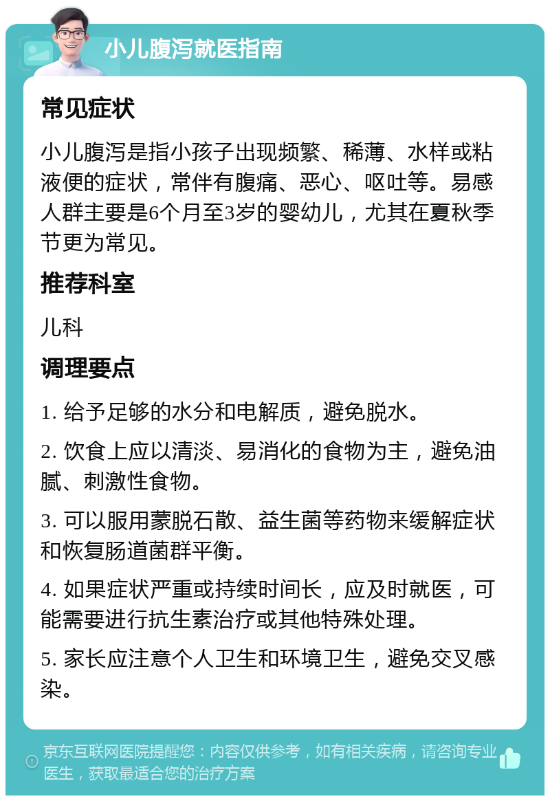 小儿腹泻就医指南 常见症状 小儿腹泻是指小孩子出现频繁、稀薄、水样或粘液便的症状，常伴有腹痛、恶心、呕吐等。易感人群主要是6个月至3岁的婴幼儿，尤其在夏秋季节更为常见。 推荐科室 儿科 调理要点 1. 给予足够的水分和电解质，避免脱水。 2. 饮食上应以清淡、易消化的食物为主，避免油腻、刺激性食物。 3. 可以服用蒙脱石散、益生菌等药物来缓解症状和恢复肠道菌群平衡。 4. 如果症状严重或持续时间长，应及时就医，可能需要进行抗生素治疗或其他特殊处理。 5. 家长应注意个人卫生和环境卫生，避免交叉感染。