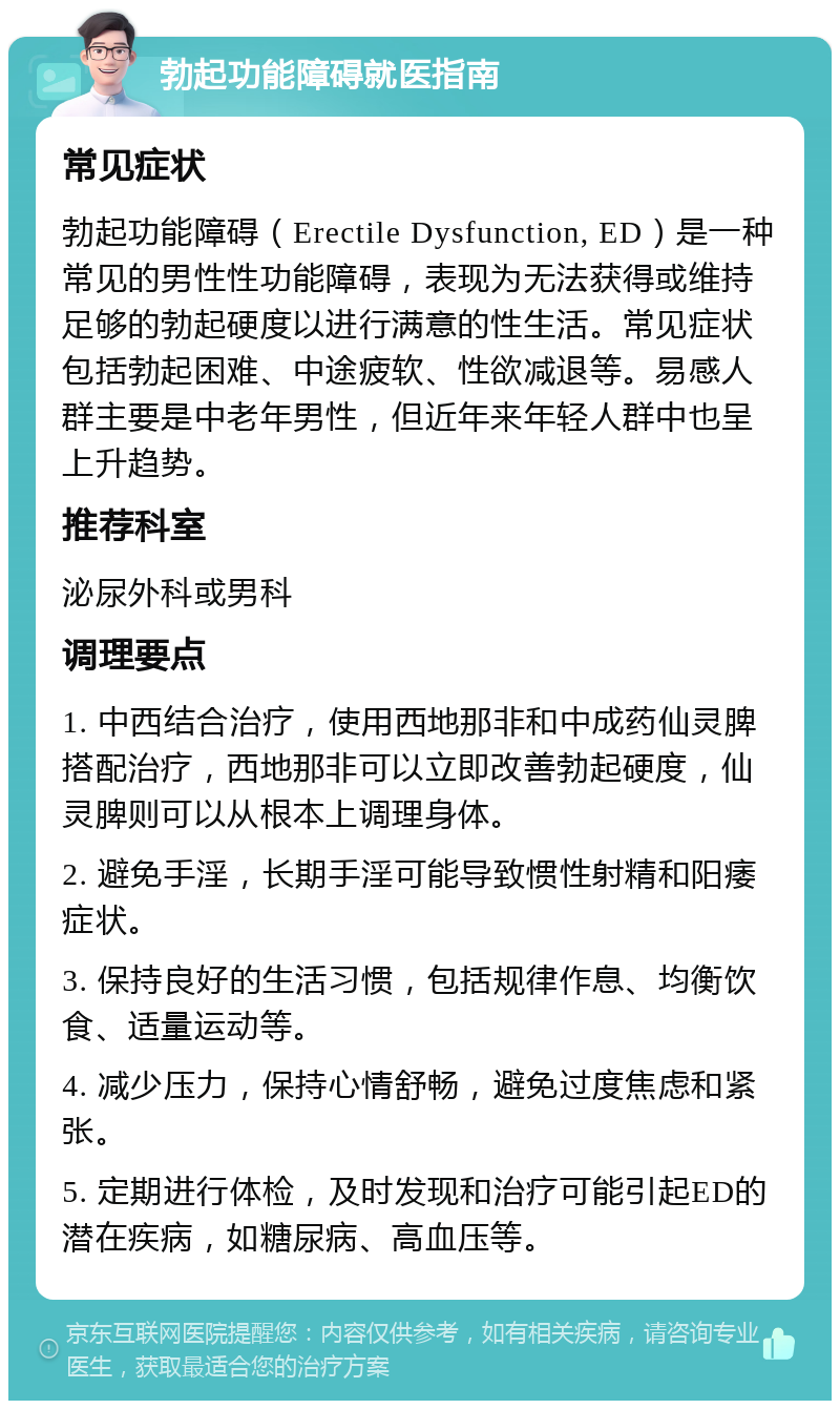 勃起功能障碍就医指南 常见症状 勃起功能障碍（Erectile Dysfunction, ED）是一种常见的男性性功能障碍，表现为无法获得或维持足够的勃起硬度以进行满意的性生活。常见症状包括勃起困难、中途疲软、性欲减退等。易感人群主要是中老年男性，但近年来年轻人群中也呈上升趋势。 推荐科室 泌尿外科或男科 调理要点 1. 中西结合治疗，使用西地那非和中成药仙灵脾搭配治疗，西地那非可以立即改善勃起硬度，仙灵脾则可以从根本上调理身体。 2. 避免手淫，长期手淫可能导致惯性射精和阳痿症状。 3. 保持良好的生活习惯，包括规律作息、均衡饮食、适量运动等。 4. 减少压力，保持心情舒畅，避免过度焦虑和紧张。 5. 定期进行体检，及时发现和治疗可能引起ED的潜在疾病，如糖尿病、高血压等。