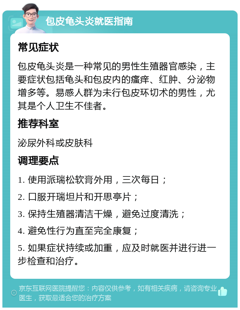 包皮龟头炎就医指南 常见症状 包皮龟头炎是一种常见的男性生殖器官感染，主要症状包括龟头和包皮内的瘙痒、红肿、分泌物增多等。易感人群为未行包皮环切术的男性，尤其是个人卫生不佳者。 推荐科室 泌尿外科或皮肤科 调理要点 1. 使用派瑞松软膏外用，三次每日； 2. 口服开瑞坦片和开思亭片； 3. 保持生殖器清洁干燥，避免过度清洗； 4. 避免性行为直至完全康复； 5. 如果症状持续或加重，应及时就医并进行进一步检查和治疗。