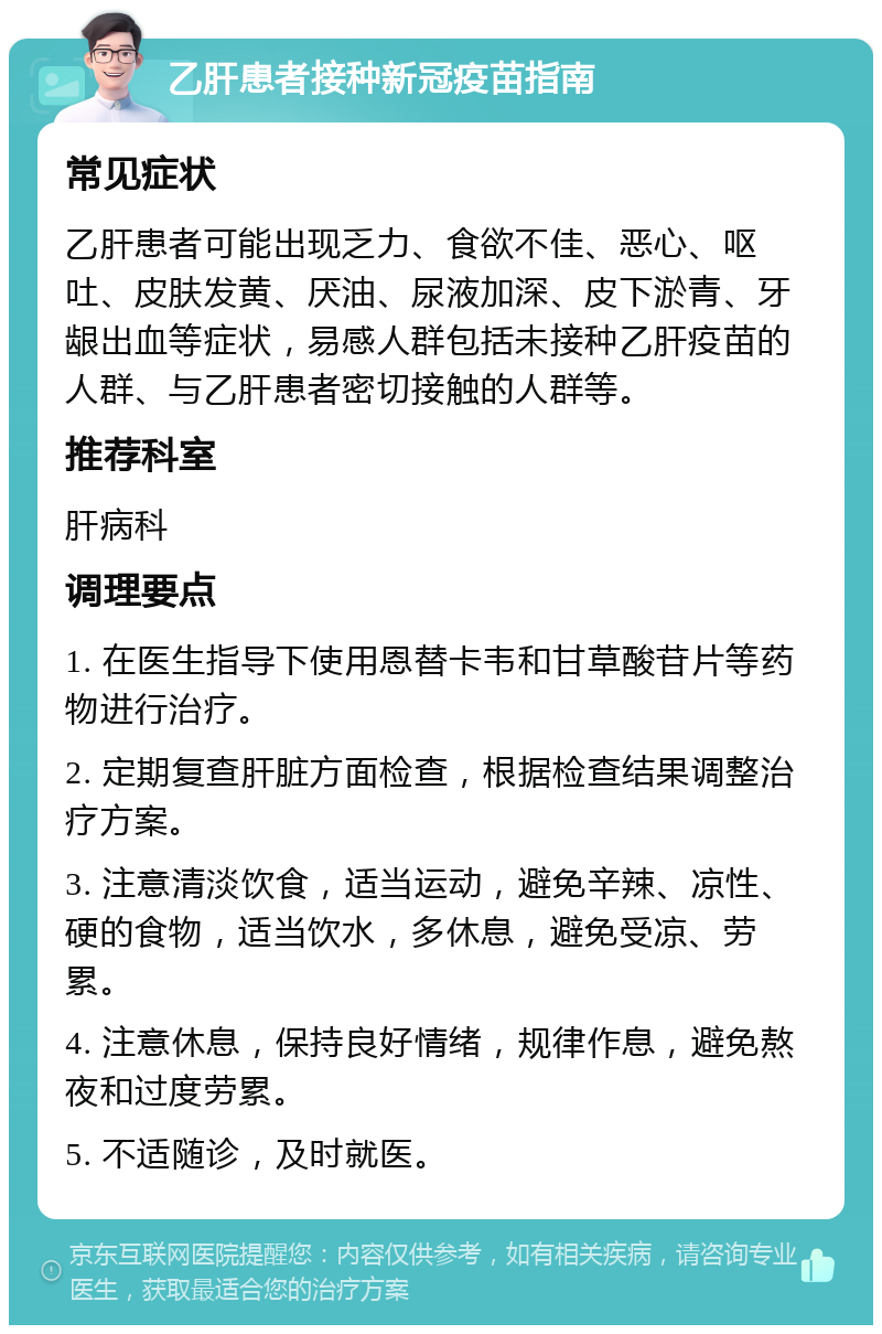 乙肝患者接种新冠疫苗指南 常见症状 乙肝患者可能出现乏力、食欲不佳、恶心、呕吐、皮肤发黄、厌油、尿液加深、皮下淤青、牙龈出血等症状，易感人群包括未接种乙肝疫苗的人群、与乙肝患者密切接触的人群等。 推荐科室 肝病科 调理要点 1. 在医生指导下使用恩替卡韦和甘草酸苷片等药物进行治疗。 2. 定期复查肝脏方面检查，根据检查结果调整治疗方案。 3. 注意清淡饮食，适当运动，避免辛辣、凉性、硬的食物，适当饮水，多休息，避免受凉、劳累。 4. 注意休息，保持良好情绪，规律作息，避免熬夜和过度劳累。 5. 不适随诊，及时就医。