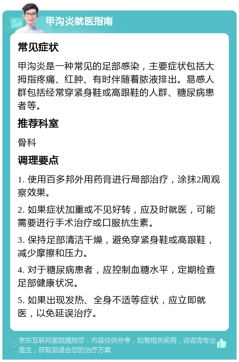 甲沟炎就医指南 常见症状 甲沟炎是一种常见的足部感染，主要症状包括大拇指疼痛、红肿、有时伴随着脓液排出。易感人群包括经常穿紧身鞋或高跟鞋的人群、糖尿病患者等。 推荐科室 骨科 调理要点 1. 使用百多邦外用药膏进行局部治疗，涂抹2周观察效果。 2. 如果症状加重或不见好转，应及时就医，可能需要进行手术治疗或口服抗生素。 3. 保持足部清洁干燥，避免穿紧身鞋或高跟鞋，减少摩擦和压力。 4. 对于糖尿病患者，应控制血糖水平，定期检查足部健康状况。 5. 如果出现发热、全身不适等症状，应立即就医，以免延误治疗。