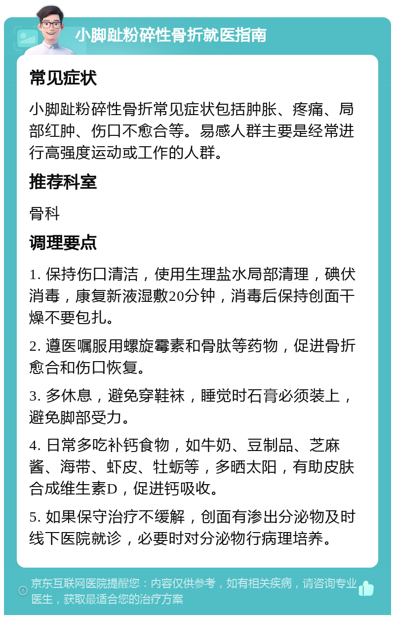 小脚趾粉碎性骨折就医指南 常见症状 小脚趾粉碎性骨折常见症状包括肿胀、疼痛、局部红肿、伤口不愈合等。易感人群主要是经常进行高强度运动或工作的人群。 推荐科室 骨科 调理要点 1. 保持伤口清洁，使用生理盐水局部清理，碘伏消毒，康复新液湿敷20分钟，消毒后保持创面干燥不要包扎。 2. 遵医嘱服用螺旋霉素和骨肽等药物，促进骨折愈合和伤口恢复。 3. 多休息，避免穿鞋袜，睡觉时石膏必须装上，避免脚部受力。 4. 日常多吃补钙食物，如牛奶、豆制品、芝麻酱、海带、虾皮、牡蛎等，多晒太阳，有助皮肤合成维生素D，促进钙吸收。 5. 如果保守治疗不缓解，创面有渗出分泌物及时线下医院就诊，必要时对分泌物行病理培养。