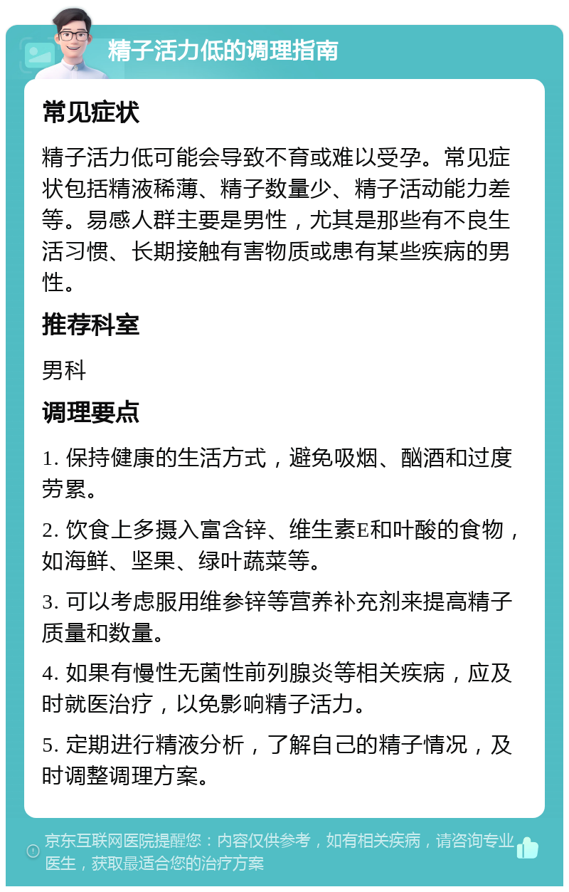 精子活力低的调理指南 常见症状 精子活力低可能会导致不育或难以受孕。常见症状包括精液稀薄、精子数量少、精子活动能力差等。易感人群主要是男性，尤其是那些有不良生活习惯、长期接触有害物质或患有某些疾病的男性。 推荐科室 男科 调理要点 1. 保持健康的生活方式，避免吸烟、酗酒和过度劳累。 2. 饮食上多摄入富含锌、维生素E和叶酸的食物，如海鲜、坚果、绿叶蔬菜等。 3. 可以考虑服用维参锌等营养补充剂来提高精子质量和数量。 4. 如果有慢性无菌性前列腺炎等相关疾病，应及时就医治疗，以免影响精子活力。 5. 定期进行精液分析，了解自己的精子情况，及时调整调理方案。