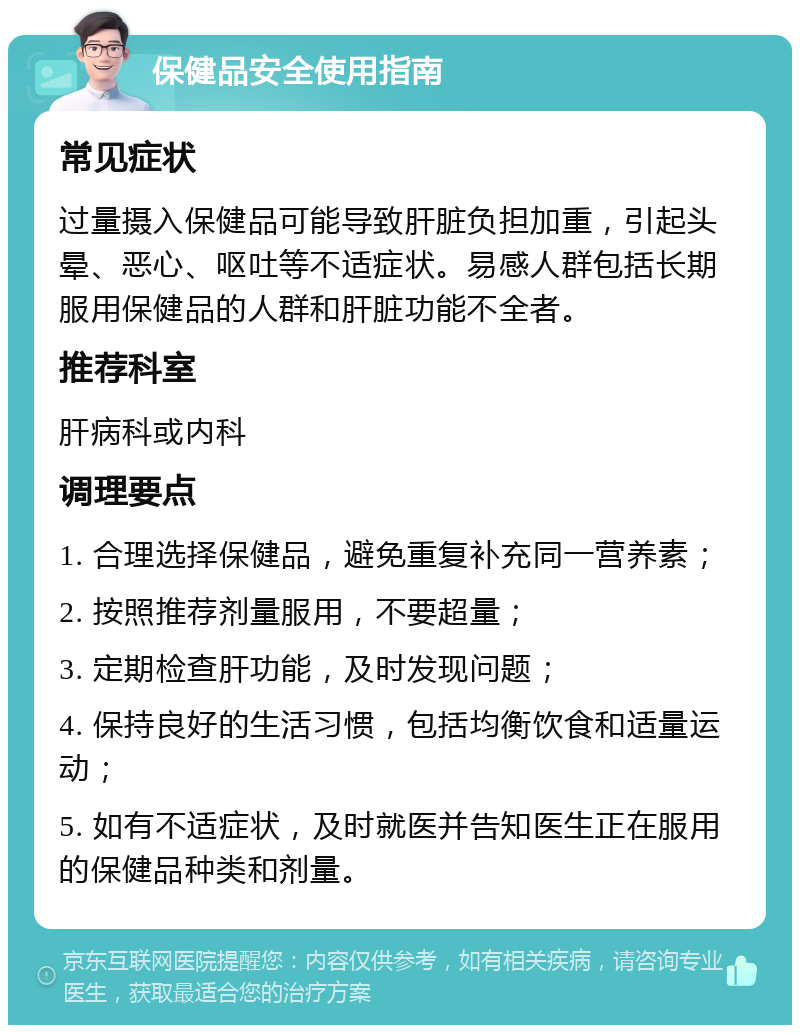 保健品安全使用指南 常见症状 过量摄入保健品可能导致肝脏负担加重，引起头晕、恶心、呕吐等不适症状。易感人群包括长期服用保健品的人群和肝脏功能不全者。 推荐科室 肝病科或内科 调理要点 1. 合理选择保健品，避免重复补充同一营养素； 2. 按照推荐剂量服用，不要超量； 3. 定期检查肝功能，及时发现问题； 4. 保持良好的生活习惯，包括均衡饮食和适量运动； 5. 如有不适症状，及时就医并告知医生正在服用的保健品种类和剂量。