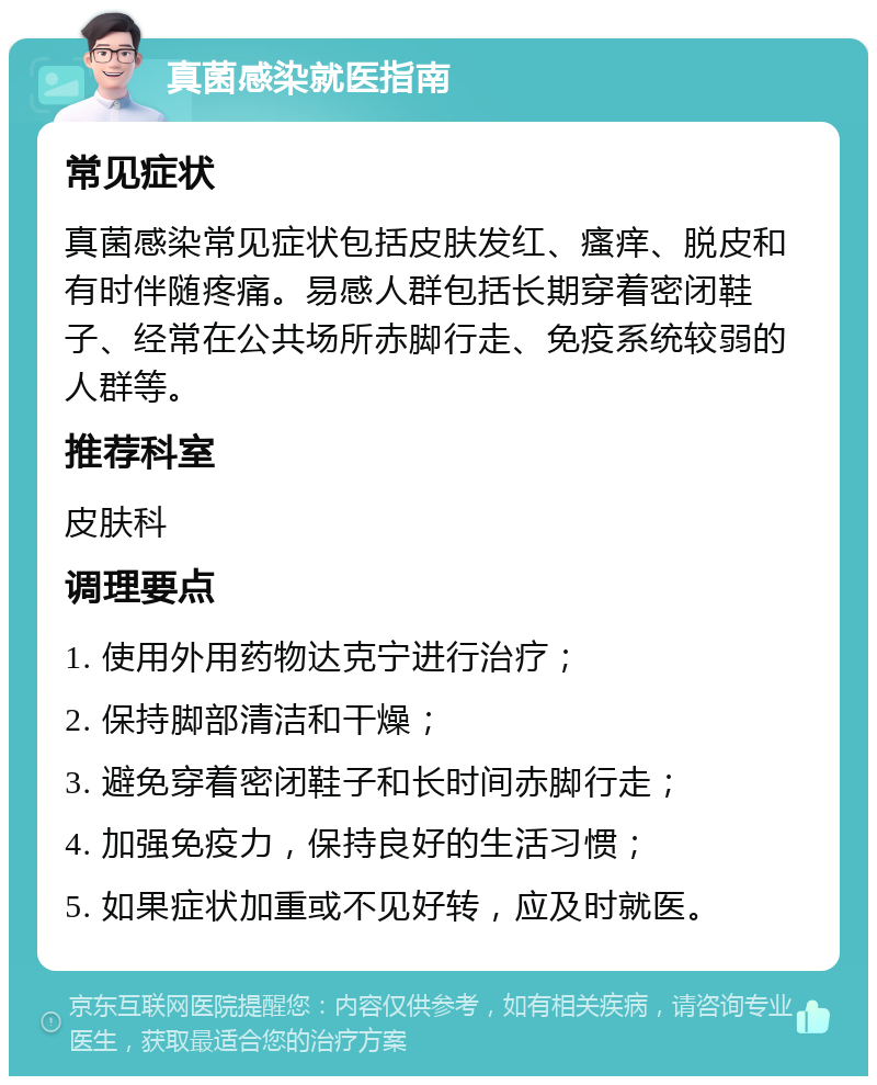 真菌感染就医指南 常见症状 真菌感染常见症状包括皮肤发红、瘙痒、脱皮和有时伴随疼痛。易感人群包括长期穿着密闭鞋子、经常在公共场所赤脚行走、免疫系统较弱的人群等。 推荐科室 皮肤科 调理要点 1. 使用外用药物达克宁进行治疗； 2. 保持脚部清洁和干燥； 3. 避免穿着密闭鞋子和长时间赤脚行走； 4. 加强免疫力，保持良好的生活习惯； 5. 如果症状加重或不见好转，应及时就医。