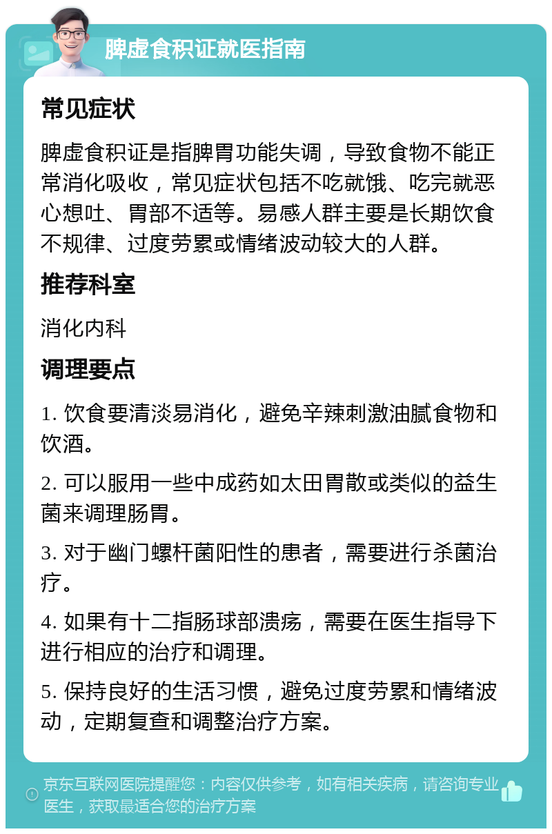 脾虚食积证就医指南 常见症状 脾虚食积证是指脾胃功能失调，导致食物不能正常消化吸收，常见症状包括不吃就饿、吃完就恶心想吐、胃部不适等。易感人群主要是长期饮食不规律、过度劳累或情绪波动较大的人群。 推荐科室 消化内科 调理要点 1. 饮食要清淡易消化，避免辛辣刺激油腻食物和饮酒。 2. 可以服用一些中成药如太田胃散或类似的益生菌来调理肠胃。 3. 对于幽门螺杆菌阳性的患者，需要进行杀菌治疗。 4. 如果有十二指肠球部溃疡，需要在医生指导下进行相应的治疗和调理。 5. 保持良好的生活习惯，避免过度劳累和情绪波动，定期复查和调整治疗方案。