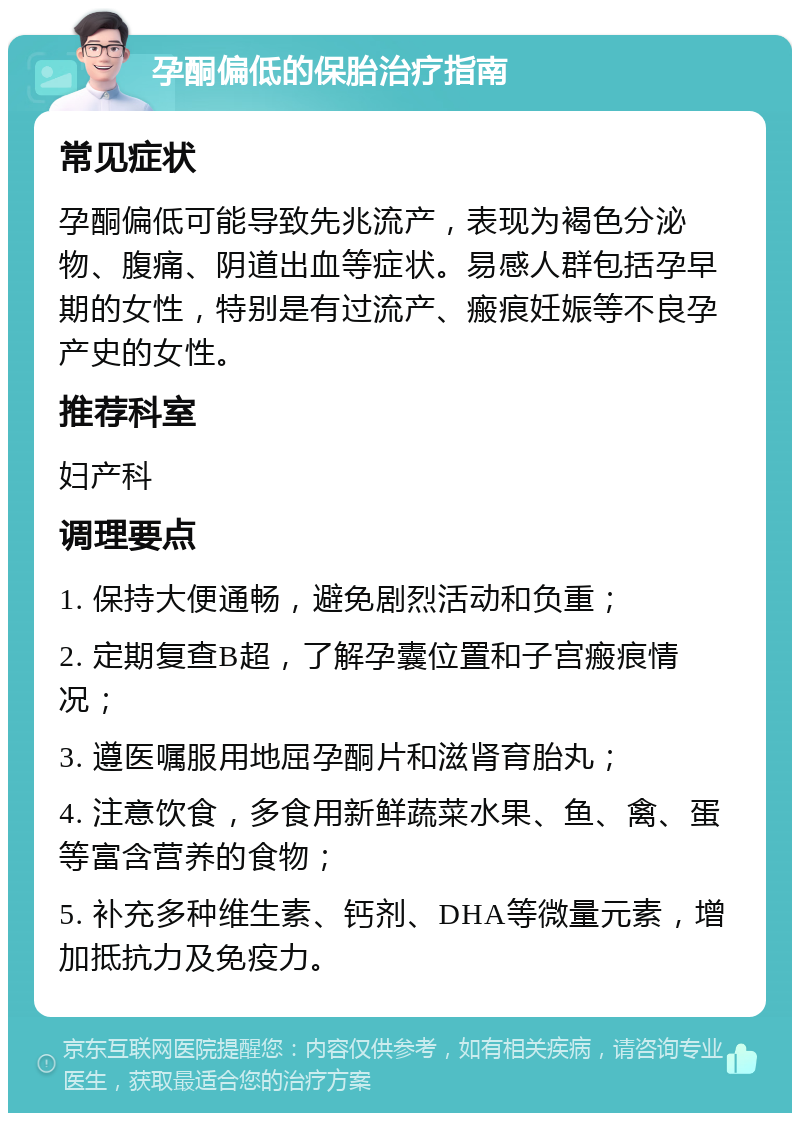 孕酮偏低的保胎治疗指南 常见症状 孕酮偏低可能导致先兆流产，表现为褐色分泌物、腹痛、阴道出血等症状。易感人群包括孕早期的女性，特别是有过流产、瘢痕妊娠等不良孕产史的女性。 推荐科室 妇产科 调理要点 1. 保持大便通畅，避免剧烈活动和负重； 2. 定期复查B超，了解孕囊位置和子宫瘢痕情况； 3. 遵医嘱服用地屈孕酮片和滋肾育胎丸； 4. 注意饮食，多食用新鲜蔬菜水果、鱼、禽、蛋等富含营养的食物； 5. 补充多种维生素、钙剂、DHA等微量元素，增加抵抗力及免疫力。