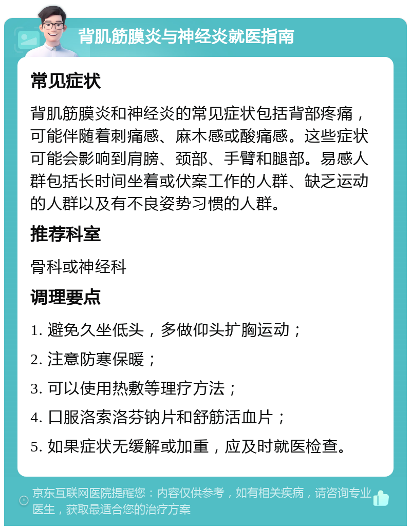 背肌筋膜炎与神经炎就医指南 常见症状 背肌筋膜炎和神经炎的常见症状包括背部疼痛，可能伴随着刺痛感、麻木感或酸痛感。这些症状可能会影响到肩膀、颈部、手臂和腿部。易感人群包括长时间坐着或伏案工作的人群、缺乏运动的人群以及有不良姿势习惯的人群。 推荐科室 骨科或神经科 调理要点 1. 避免久坐低头，多做仰头扩胸运动； 2. 注意防寒保暖； 3. 可以使用热敷等理疗方法； 4. 口服洛索洛芬钠片和舒筋活血片； 5. 如果症状无缓解或加重，应及时就医检查。