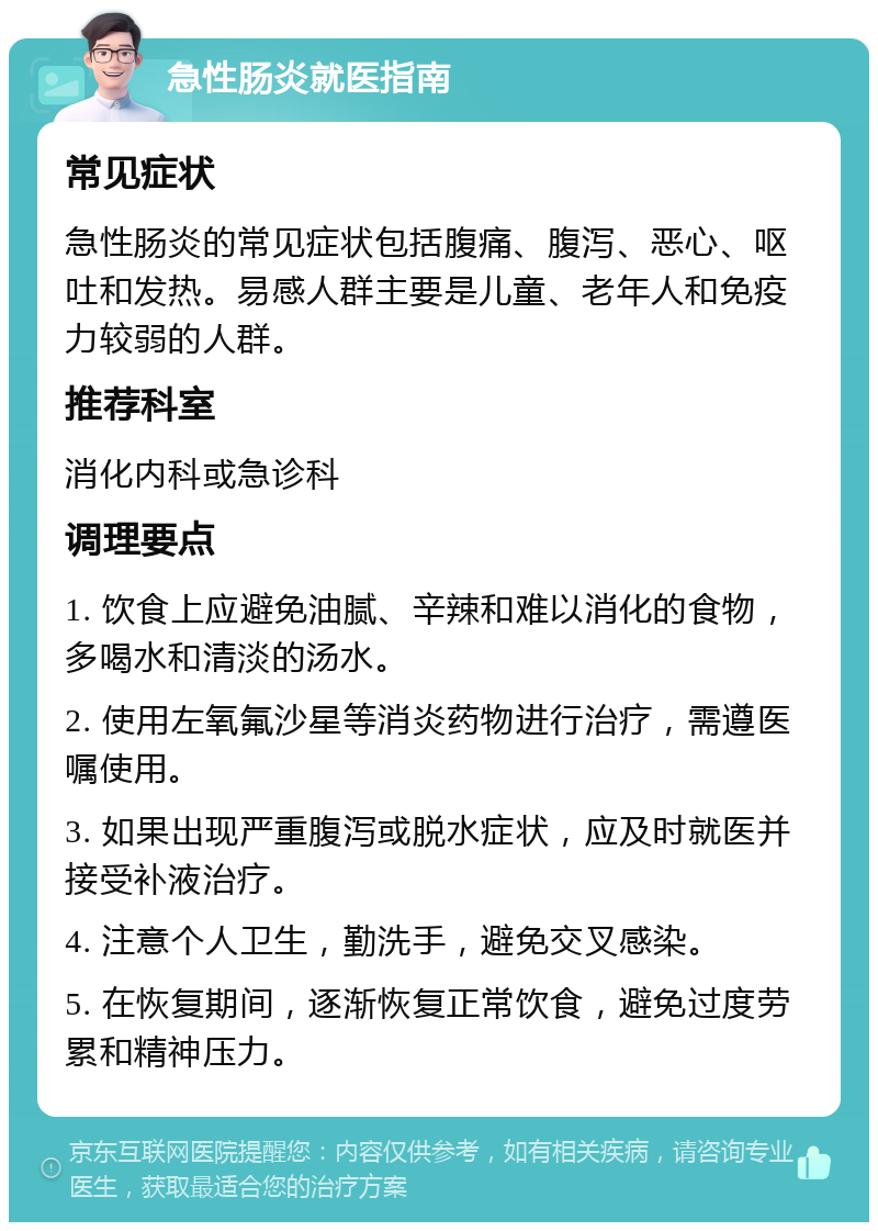 急性肠炎就医指南 常见症状 急性肠炎的常见症状包括腹痛、腹泻、恶心、呕吐和发热。易感人群主要是儿童、老年人和免疫力较弱的人群。 推荐科室 消化内科或急诊科 调理要点 1. 饮食上应避免油腻、辛辣和难以消化的食物，多喝水和清淡的汤水。 2. 使用左氧氟沙星等消炎药物进行治疗，需遵医嘱使用。 3. 如果出现严重腹泻或脱水症状，应及时就医并接受补液治疗。 4. 注意个人卫生，勤洗手，避免交叉感染。 5. 在恢复期间，逐渐恢复正常饮食，避免过度劳累和精神压力。