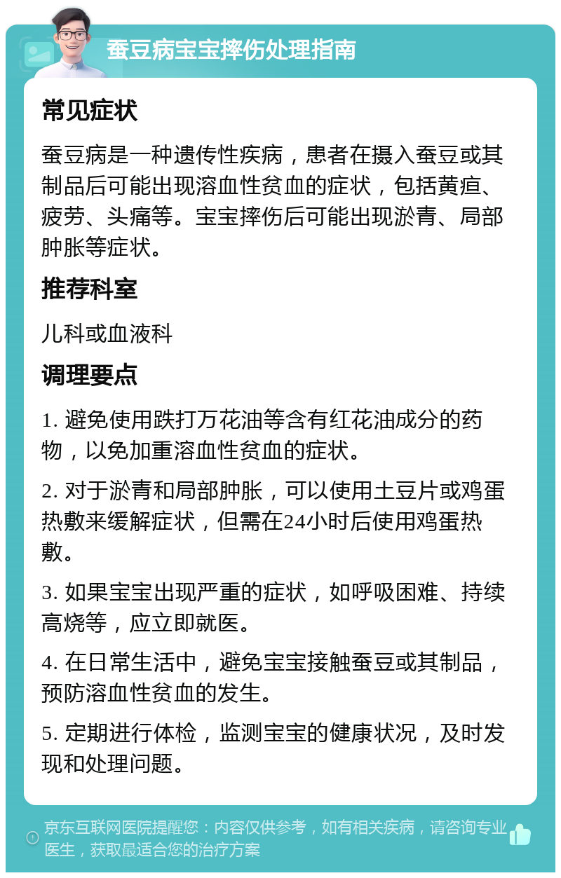 蚕豆病宝宝摔伤处理指南 常见症状 蚕豆病是一种遗传性疾病，患者在摄入蚕豆或其制品后可能出现溶血性贫血的症状，包括黄疸、疲劳、头痛等。宝宝摔伤后可能出现淤青、局部肿胀等症状。 推荐科室 儿科或血液科 调理要点 1. 避免使用跌打万花油等含有红花油成分的药物，以免加重溶血性贫血的症状。 2. 对于淤青和局部肿胀，可以使用土豆片或鸡蛋热敷来缓解症状，但需在24小时后使用鸡蛋热敷。 3. 如果宝宝出现严重的症状，如呼吸困难、持续高烧等，应立即就医。 4. 在日常生活中，避免宝宝接触蚕豆或其制品，预防溶血性贫血的发生。 5. 定期进行体检，监测宝宝的健康状况，及时发现和处理问题。